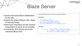62
Blaze Server
Provide	
  RESTful	
  web	
  API	
  over	
  any	
  data	
  supported	
  by	
  Blaze.	
  
Server	
  side:	
  
>>> my_spark_rdd = …
>>> from blaze import Server
>>> Server(my_spark_rdd).run()
Hosting computation on localhost:6363
Client	
  Side:	
  
$ curl -H "Content-Type: application/json" 
-d ’{"expr": {"op": "sum", "args": [ ... ] }’
my.domain.com:6363/compute.json
• Quickly share local data to collaborators
on the web.
• Expose any system (Mongo, SQL, Spark,
in-memory) simply
• Share local computation as well, sending
computations to server to run remotely.
• Conveniently drive remote server with
interactive Blaze client
 
