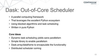 63
Dask: Out-of-Core Scheduler
• A parallel computing framework
• That leverages the excellent Python ecosystem
• Using blocked algorithms and task scheduling
• Written in pure Python
Core Ideas
• Dynamic task scheduling yields sane parallelism
• Simple library to enable parallelism
• Dask.array/dataframe to encapsulate the functionality
• Distributed scheduler coming
 