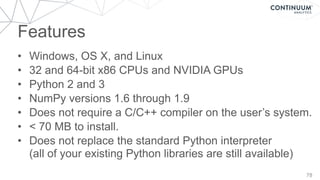 Features
78
• Windows, OS X, and Linux
• 32 and 64-bit x86 CPUs and NVIDIA GPUs
• Python 2 and 3
• NumPy versions 1.6 through 1.9
• Does not require a C/C++ compiler on the user’s system.
• < 70 MB to install.
• Does not replace the standard Python interpreter 
(all of your existing Python libraries are still available)
 