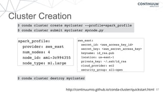 Cluster Creation
87
$ conda cluster create mycluster --profile=spark_profile
$ conda cluster submit mycluster mycode.py
$ conda cluster destroy mycluster
spark_profile:
provider: aws_east
num_nodes: 4
node_id: ami-3c994355
node_type: m1.large
aws_east:
secret_id: <aws_access_key_id>
secret_key: <aws_secret_access_key>
keyname: id_rsa.pub
location: us-east-1
private_key: ~/.ssh/id_rsa
cloud_provider: ec2
security_group: all-open
http://continuumio.github.io/conda-cluster/quickstart.html
 