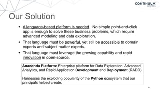 Our Solution
9
• A language-based platform is needed. No simple point-and-click
app is enough to solve these business problems, which require
advanced modeling and data exploration.
• That language must be powerful, yet still be accessible to domain
experts and subject matter experts.
• That language must leverage the growing capability and rapid
innovation in open-source.
Anaconda Platform: Enterprise platform for Data Exploration, Advanced
Analytics, and Rapid Application Development and Deployment (RADD)
Harnesses the exploding popularity of the Python ecosystem that our
principals helped create.
 