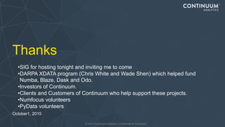© 2015 Continuum Analytics- Confidential & Proprietary
Thanks
October1, 2015
•SIG for hosting tonight and inviting me to come
•DARPA XDATA program (Chris White and Wade Shen) which helped fund
Numba, Blaze, Dask and Odo.
•Investors of Continuum.
•Clients and Customers of Continuum who help support these projects.
•Numfocus volunteers
•PyData volunteers
 