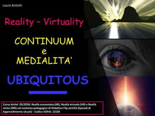 Reality – Virtuality
CONTINUUM
e
MEDIALITA’
Laura Antichi
UBIQUITOUS
Corso Anitel 05/2018: Realtà aumentata (AR), Realtà virtuale (VR) e Realtà
mista (MR) nel contesto pedagogico di Didattica Flip ed EAS (Episodi di
Apprendimento situati) - Codice SOFIA: 13105
 