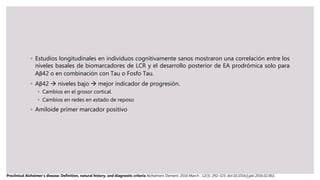 ◦ Estudios longitudinales en individuos cognitivamente sanos mostraron una correlación entre los
niveles basales de biomarcadores de LCR y el desarrollo posterior de EA prodrómica solo para
Aβ42 o en combinación con Tau o Fosfo Tau.
◦ Aβ42  niveles bajo  mejor indicador de progresión.
◦ Cambios en el grosor cortical.
◦ Cambios en redes en estado de reposo
◦ Amiloide primer marcador positivo
Preclinical Alzheimer’s disease: Definition, natural history, and diagnostic criteria Alzheimers Dement. 2016 March ; 12(3): 292–323. doi:10.1016/j.jalz.2016.02.002.
 