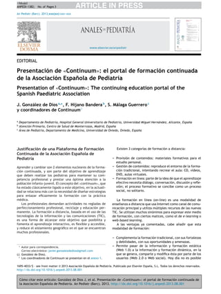 +Model
ANPEDI-1382; No. of Pages 3

ARTICLE IN PRESS

An Pediatr (Barc). 2013;xxx(xx):xxx--xxx
-

www.elsevier.es/anpediatr

EDITORIAL

Presentación de «Continuum»: el portal de formación continuada
n
de la Asociación Espa˜ola de Pediatría
Presentation of «Continuum»: The continuing education portal of the
Spanish Paediatric Association
J. González de Dios a,∗ , F. Hijano Bandera b , S. Málaga Guerrero c
y coordinadores de Continuum♦
a

Departamento de Pediatría, Hospital General Universitario de Pediatría, Universidad Miguel Hernández, Alicante, Espa˜a
n
Atención Primaria, Centro de Salud de Monterrozas, Madrid, Espa˜a
n
c
Área de Pediatría, Departamento de Medicina, Universidad de Oviedo, Oviedo, Espa˜a
n
b

Justiﬁcación de una Plataforma de Formación
Continuada de la Asociación Espa˜ola de
n
Pediatría
Aprender y cambiar son 2 elementos nucleares de la formación continuada, y son parte del objetivo de aprendizaje
que deben realizar los pediatras para mantener su competencia profesional y prestar una óptima atención a la
población infanto-juvenil. El concepto del «continuum», que
ha estado clásicamente ligado a este objetivo, en la actualidad se relaciona más con la necesidad de dise˜ar estrategias
n
para enlazar eﬁcazmente la formación con la práctica
médica.
Los profesionales demandan actividades no regladas de
perfeccionamiento profesional, reciclaje y educación permanente. La formación a distancia, basada en el uso de las
tecnologías de la información y las comunicaciones (TIC),
es una forma de alcanzar este objetivo que posibilita y
fomenta el aprendizaje interactivo, es ﬂexible y accesible,
y reduce el aislamiento geográﬁco en el que se encuentran
muchos profesionales.

∗

Autor para correspondencia.
Correo electrónico: javier.gonzalezdedios@gmail.com
(J. González de Dios).
♦ Los coordinadores de Continuum se presentan en el anexo 1.

Existen 3 categorías de formación a distancia:
-- Provisión de contenidos: materiales formativos para el
estudio personal.
-- Gestión de contenidos: reproduce el entorno de la formación tradicional, intentando recrear el aula: CD, vídeos,
DVD, aulas virtuales.
-- Formación en línea: parte de la idea de que el aprendizaje
efectivo necesita diálogo, conversación, discusión y reﬂexión; el proceso formativo se concibe como un proceso
social, no solitario.
La formación en línea (on-line) es una modalidad de
ense˜anza a distancia que usa Internet como canal de comun
nicación principal y utiliza múltiples recursos de las nuevas
TIC. Se utilizan muchos sinónimos para expresar este medio
de formación, con ciertos matices, como el de e-learning o
web-based learning.
A las ventajas ya comentadas, cabe a˜adir que esta
n
modalidad de formación:
-- Complementa la formación tradicional, con sus fortalezas
y debilidades, con sus oportunidades y amenazas.
-- Permite pasar de la información y formación estática
(Web 1.0) a la información y formación dinámica, en la
que se genera, comparte y modiﬁca ésta por parte de los
usuarios (Web 2.0 o Web social). Hoy día no es posible

1695-4033/$ – see front matter © 2013 Asociación Espa˜ola de Pediatría. Publicado por Elsevier España, S.L. Todos los derechos reservados.
n
http://dx.doi.org/10.1016/j.anpedi.2013.08.001

Cómo citar este artículo: González de Dios J, et al. Presentación de «Continuum»: el portal de formación continuada de
la Asociación Espa˜ola de Pediatría. An Pediatr (Barc). 2013. http://dx.doi.org/10.1016/j.anpedi.2013.08.001
n

 