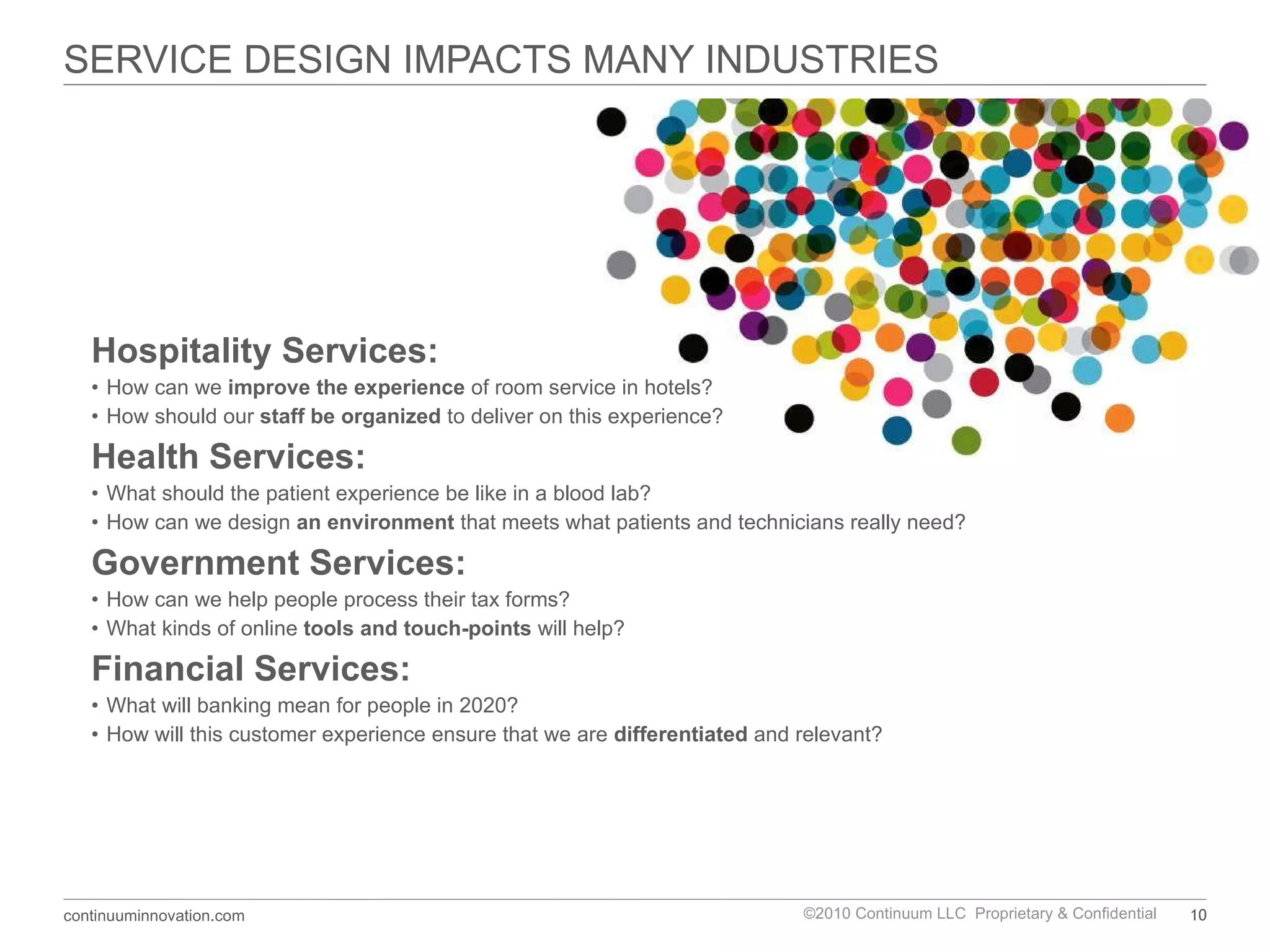 SERVICE DESIGN IMPACTS MANY INDUSTRIES Hospitality Services: How can we  improve the experience  of room service in hotels? How should our  staff be organized  to deliver on this experience? Health Services:  What should the patient experience be like in a blood lab?  How can we design  an environment  that meets what patients and technicians really need? Government Services: How can we help people process their tax forms? What kinds of online  tools and touch-points  will help? Financial Services: What will banking mean for people in 2020? How will this customer experience ensure that we are  differentiated  and relevant? 