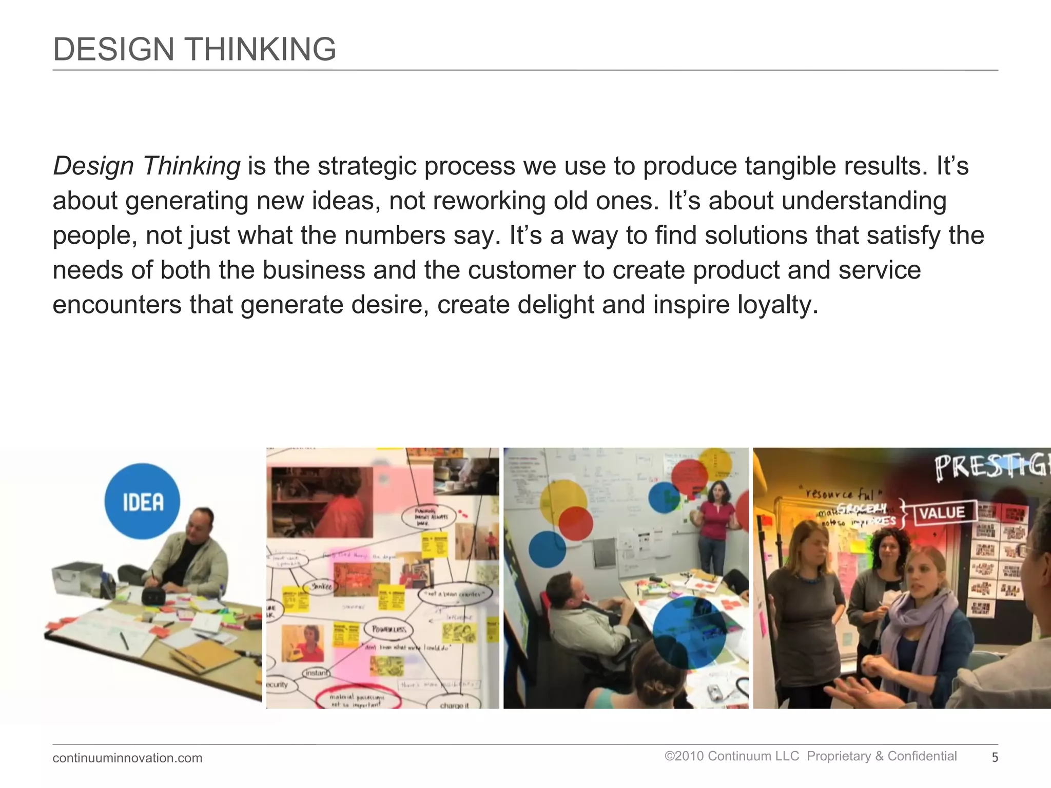 DESIGN THINKING Design Thinking   is the strategic process we use to produce tangible results. It ’s about generating new ideas, not reworking old ones. It’s about understanding people, not just what the numbers say. It’s a way to find solutions that satisfy the needs of both the business and the customer to create product and service encounters that generate desire, create delight and inspire loyalty.  