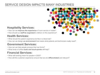 SERVICE DESIGN IMPACTS MANY INDUSTRIES Hospitality Services: How can we  improve the experience  of room service in hotels? How should our  staff be organized  to deliver on this experience? Health Services:  What should the patient experience be like in a blood lab?  How can we design  an environment  that meets what patients and technicians really need? Government Services: How can we help people process their tax forms? What kinds of online  tools and touch-points  will help? Financial Services: What will banking mean for people in 2020? How will this customer experience ensure that we are  differentiated  and relevant? 