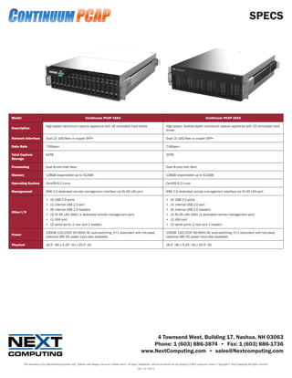 SPECS




Model                                                            Continuum PCAP 16X3                                                                                             Continuum PCAP 20X2

                            High-speed rackmount capture appliance with 16 removable hard drives                                            High-speed, shallow-depth rackmount capture appliance with 20 removable hard
Description
                                                                                                                                            drives

Network Interface           Dual (2) 10G fiber or copper SFP+                                                                               Dual (2) 10G fiber or copper SFP+

Data Rate                   7.5Gbps+                                                                                                        7.5Gbps+

Total Capture               64TB                                                                                                            20TB
Storage

Processing                  Dual 8-core Intel Xeon                                                                                          Dual 8-core Intel Xeon

Memory                      128GB (expandable up to 512GB)                                                                                  128GB (expandable up to 512GB)

Operating System            CentOS 6.2 Linux                                                                                                CentOS 6.2 Linux

Management                  IPMI 2.0 dedicated remote management interface via RJ-45 LAN port                                               IPMI 2.0 dedicated remote management interface via RJ-45 LAN port

                            •	   (4) USB 2.0 ports                                                                                          •	   (4) USB 2.0 ports
                            •	   (1) internal USB 2.0 port                                                                                  •	   (1) internal USB 2.0 port
                            •	   (6) internal USB 2.0 headers                                                                               •	   (6) internal USB 2.0 headers
Other I/O
                            •	   (3) RJ-45 LAN (GbE) (1 dedicated remote management port)                                                   •	   (3) RJ-45 LAN (GbE) (1 dedicated remote management port)
                            •	   (1) VGA port                                                                                               •	   (1) VGA port
                            •	   (2) serial ports (1 rear and 1 header)                                                                     •	   (2) serial ports (1 rear and 1 header)

                            1300W 110/220V 50/60Hz AC auto-switching, 2+1 redundant with hot-swap                                           1300W 110/220V 50/60Hz AC auto-switching, 2+1 redundant with hot-swap
Power
                            (optional 48V DC power input also available)                                                                    (optional 48V DC power input also available)

Physical                    16.5” (W) x 5.25” (H) x 25.5” (D)                                                                               16.5” (W) x 5.25” (H) x 20.0” (D)




                                                                                                                          4 Townsend West, Building 17, Nashua, NH 03063
                                                                                                                         Phone: 1 (603) 886-3874 • Fax: 1 (603) 886-1736
                                                                                                                     www.NextComputing.com • sales@Nextcomputing.com

        This document is for informational purposes only. Updates and changes can occur without notice. All logos, trademarks, and service marks are the property of their respective owners. Copyright © NextComputing all rights reserved.
                                                                                                                  Rev 1.0—02/13
 