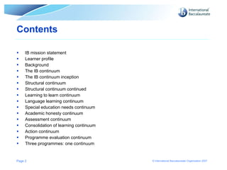 Contents  IB mission statement Learner profile Background The IB continuum The IB continuum inception Structural continuum Structural continuum continued Learning to learn continuum Language learning continuum Special education needs continuum Academic honesty continuum Assessment continuum Consolidation of learning continuum Action continuum Programme evaluation continuum Three programmes: one continuum Page  