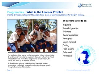 Page  Programmes :  What is the Learner Profile? It’s the IB mission statement translated into a set of learning outcomes for the 21 st  century. The attributes of the learner profile express the values inherent to the IB continuum of international education: these are values that should infuse all elements of the three programmes and, therefore, the culture and ethos of all IB World Schools.  IB programmes promote the education of the whole person, emphasizing intellectual, personal, emotional and social growth through all domains of knowledge.  IB learners strive to be: Inquirers Knowledgeable Thinkers Communicators Principled Open-minded Caring Risk-takers Balanced Reflective 