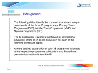 Page  Background The IB continuum of education The following slides identify the common strands and unique components of the three IB programmes:  Primary Years Programme  (PYP),  Middle Years Programme  (MYP), and  Diploma Programme  (DP). The IB publication,  Towards a continuum of international  education,  offers an in-depth discussion  for each of the following continuum topics. A more detailed explanation of each IB programme is located in the respective programme publications and PowerPoint  presentations available from the IB. 