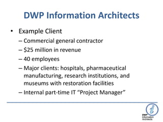 DWP Information Architects
• Example Client
  – Commercial general contractor
  – $25 million in revenue
  – 40 employees
  – Major clients: hospitals, pharmaceutical
    manufacturing, research institutions, and
    museums with restoration facilities
  – Internal part-time IT “Project Manager”
 