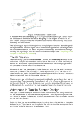 Figure 2: Piezoelectric Force Sensor
A piezoelectric force sensor (Figure 2) responds to forces through a direct electri-
cal process that eliminates the cost of designing a PCB as part of the device. It’s
also smaller for applications like embedded sensors in a manufacturing production
line using industrial robots.
The technology is a piezoelectric process using compression of the device to gener-
ate a proportional electrical signal based on the force applied and the change in the
resistance of the sensor. It’s also a very mature technology and has the advantage
of being thin, lightweight, and requires no excitation voltage. (See Comparing Strain
Gauges to Piezoelectric Sensors.)
Tactile Sensors
There are many types of tactile sensors. Of these, the force/torque variety is the
one we will compare with the other sensors we’ve discussed. A tactile force/torque
sensor is a much more sophisticated device than the load cell/strain gauge sensor
and piezoelectric force sensor discussed so far.
Whereas all are force transducers, the tactile sensor must also be able to measure
rotational moments of force (torque) for use in a continuum robot. The objects this
robot handles are easily damaged by excessive force or twisting beyond their capac-
ity to return to their natural shape once released. [2]
These sensors are yet to have the manipulation skills of a human hand; they are far
more primitive. This manipulation technology is still in its infancy, and the control al-
gorithms don’t exist. For now, designers must know the geometry of the grasped ob-
ject to estimate the constraints that must be put on factors like torsional moments.
Advances in Tactile Sensor Design
The gaps in the technological maturity of tactile sensor design are being addressed
via the development of machine learning algorithms. These algorithms gather data
on the shape, weight, stiffness and friction coefficient of the objects/surfaces the con-
tinuum robot encounters.
From this data, the learning algorithms produce a tactile (physical) map of these ob-
jects/surfaces. This physical map then trains the robot to exert the appropriate force
and torque on these objects as it manipulates them.
 