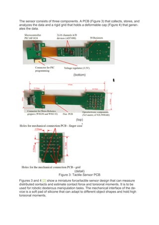The sensor consists of three components. A PCB (Figure 3) that collects, stores, and
analyzes the data and a rigid grid that holds a deformable cap (Figure 4) that gener-
ates the data.
(bottom)
(top)
(detail)
Figure 3: Tactile Sensor PCB
Figures 3 and 4 [2] show a miniature force/tactile sensor design that can measure
distributed contacts and estimate contact force and torsional moments. It is to be
used for robotic dexterous manipulation tasks. The mechanical interface of the de-
vice is a soft pad of silicone that can adapt to different object shapes and hold high
torsional moments.
 