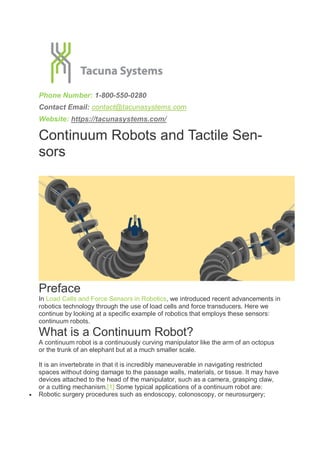 Phone Number: 1-800-550-0280
Contact Email: contact@tacunasystems.com
Website: https://tacunasystems.com/
Continuum Robots and Tactile Sen-
sors
Preface
In Load Cells and Force Sensors in Robotics, we introduced recent advancements in
robotics technology through the use of load cells and force transducers. Here we
continue by looking at a specific example of robotics that employs these sensors:
continuum robots.
What is a Continuum Robot?
A continuum robot is a continuously curving manipulator like the arm of an octopus
or the trunk of an elephant but at a much smaller scale.
It is an invertebrate in that it is incredibly maneuverable in navigating restricted
spaces without doing damage to the passage walls, materials, or tissue. It may have
devices attached to the head of the manipulator, such as a camera, grasping claw,
or a cutting mechanism.[1] Some typical applications of a continuum robot are:
 Robotic surgery procedures such as endoscopy, colonoscopy, or neurosurgery;
 