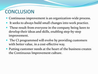 CONCLUSION
 Continuous improvement is an organization-wide process.
 It seeks to always build small changes into work practice.
 These result from everyone in the company being keen to
  develop their ideas and skills, enabling step-by-step
  improvement.
 The CI programmed will evolve by providing customers
  with better value, in a cost-effective way.
 Putting customer needs at the heart of the business creates
  the Continuous Improvement culture.
 