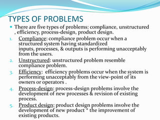 TYPES OF PROBLEMS
 There are five types of problems: compliance, unstructured
  , efficiency, process-design, product design.
1. Compliance: compliance problem occur when a
     structured system having standardized
     inputs, processes, & outputs is performing unacceptably
     from the users.
2. Unstructured: unstructured problem resemble
     compliance problem.
3. Efficiency: efficiency problems occur when the system is
     performing unacceptably from the view-point of its
     owners or operators .
4. Process-design: process-design problems involve the
     development of new processes & revision of existing
     process.
5. Product design: product design problems involve the
     development of new product * the improvement of
     existing products.
 