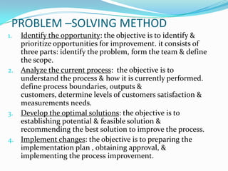 PROBLEM –SOLVING METHOD
1. Identify the opportunity: the objective is to identify &
   prioritize opportunities for improvement. it consists of
   three parts: identify the problem, form the team & define
   the scope.
2. Analyze the current process: the objective is to
   understand the process & how it is currently performed.
   define process boundaries, outputs &
   customers, determine levels of customers satisfaction &
   measurements needs.
3. Develop the optimal solutions: the objective is to
   establishing potential & feasible solution &
   recommending the best solution to improve the process.
4. Implement changes: the objective is to preparing the
   implementation plan , obtaining approval, &
   implementing the process improvement.
 