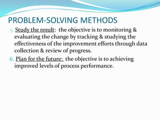 PROBLEM-SOLVING METHODS
5. Study the result: the objective is to monitoring &
  evaluating the change by tracking & studying the
  effectiveness of the improvement efforts through data
  collection & review of progress.
6. Plan for the future: the objective is to achieving
  improved levels of process performance.pl
 