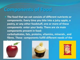 Components of Food
 The food that we eat consists of different nutrients or
components. Every time you bite into a juicy apple, a
pastry, or any other foodstuff, one or more of these
components enter your body. There are six main
components present in food:
carbohydrates, fats, proteins, vitamins, minerals , and
fibres. These components fulfill different needs of the
body.
 