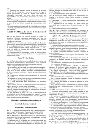 defesa.
§ 2º Invalidada por sentença judicial a demissão do servidor
estável, será ele reintegrado, e o eventual ocupante da vaga, se
estável, reconduzido ao cargo de origem, sem direito a
indenização, aproveitado em outro cargo ou posto em
disponibilidade com remuneração proporcional ao tempo de
serviço.
§ 3º Extinto o cargo ou declarada a sua desnecessidade, o servidor
estável ficará em disponibilidade, com remuneração proporcional
ao tempo de serviço, até seu adequado aproveitamento em outro
cargo.
§ 4º Como condição para a aquisição da estabilidade, é obrigatória
a avaliação especial de desempenho por comissão instituída para
essa finalidade.
Seção III - Dos Militares dos Estados, do Distrito Federal
e dos Territórios
Art. 42. Os membros das Polícias Militares e Corpos de
Bombeiros Militares, instituições organizadas com base na
hierarquia e disciplina, são militares dos Estados, do Distrito
Federal e dos Territórios.
§ 1º Aplicam-se aos militares dos Estados, do Distrito Federal e
dos Territórios, além do que vier a ser fixado em lei, as disposições
do art. 14, § 8º; do art. 40, § 9º; e do art. 142, §§ 2º e 3º, cabendo a
lei estadual específica dispor sobre as matérias do art. 142, § 3º,
inciso X, sendo as patentes dos oficiais conferidas pelos
respectivos governadores.
§ 2º Aos pensionistas dos militares dos Estados, do Distrito Federal
e dos Territórios aplica-se o que for fixado em lei específica do
respectivo ente estatal.
Seção IV - Das Regiões
Art. 43. Para efeitos administrativos, a União poderá articular sua
ação em um mesmo complexo geoeconômico e social, visando a
seu desenvolvimento e à redução das desigualdades regionais.
§ 1º Lei complementar disporá sobre:
I - as condições para integração de regiões em desenvolvimento;
II - a composição dos organismos regionais que executarão, na
forma da lei, os planos regionais, integrantes dos planos nacionais
de desenvolvimento econômico e social, aprovados juntamente
com estes.
§ 2º Os incentivos regionais compreenderão, além de outros, na
forma da lei:
I - igualdade de tarifas, fretes, seguros e outros itens de custos e
preços de responsabilidade do poder público;
II - juros favorecidos para financiamento de atividades
prioritárias;
III - isenções, reduções ou diferimento temporário de tributos
federais devidos por pessoas físicas ou jurídicas;
IV - prioridade para o aproveitamento econômico e social dos
rios e das massas de água represadas ou represáveis nas regiões de
baixa renda, sujeitas a secas periódicas.
§ 3º Nas áreas a que se refere o § 2º, IV, a União incentivará a
recuperação de terras áridas e cooperará com os pequenos e médios
proprietários rurais para o estabelecimento, em suas glebas, de
fontes de água e de pequena irrigação.
Título IV - Da Organização dos Poderes
Capítulo I - Do Poder Legislativo
Seção I - Do Congresso Nacional
Art. 44. O Poder Legislativo é exercido pelo Congresso Nacional,
que se compõe da Câmara dos Deputados e do Senado Federal.
Parágrafo único. Cada legislatura terá a duração de quatro anos.
Art. 45. A Câmara dos Deputados compõe-se de representantes do
povo, eleitos, pelo sistema proporcional, em cada Estado, em cada
Território e no Distrito Federal.
§ 1º O número total de Deputados, bem como a representação por
Estado e pelo Distrito Federal, será estabelecido por lei
complementar, proporcionalmente à população, procedendo-se aos
ajustes necessários, no ano anterior às eleições, para que nenhuma
daquelas unidades da Federação tenha menos de oito ou mais de
setenta Deputados.
§ 2º Cada Território elegerá quatro Deputados.
Art. 46. O Senado Federal compõe-se de representantes dos
Estados e do Distrito Federal, eleitos segundo o princípio
majoritário.
§ 1º Cada Estado e o Distrito Federal elegerão três Senadores, com
mandato de oito anos.
§ 2º A representação de cada Estado e do Distrito Federal será
renovada de quatro em quatro anos, alternadamente, por um e dois
terços.
§ 3º Cada Senador será eleito com dois suplentes.
Art. 47. Salvo disposição constitucional em contrário, as
deliberações de cada Casa e de suas comissões serão tomadas por
maioria dos votos, presente a maioria absoluta de seus membros.
Seção II - Das Atribuições do Congresso Nacional
Art. 48. Cabe ao Congresso Nacional, com a sanção do Presidente
da República, não exigida esta para o especificado nos arts. 49, 51
e 52, dispor sobre todas as matérias de competência da União,
especialmente sobre:
I - sistema tributário, arrecadação e distribuição de rendas;
II - plano plurianual, diretrizes orçamentárias, orçamento anual,
operações de crédito, dívida pública e emissões de curso forçado;
III - fixação e modificação do efetivo das Forças Armadas;
IV - planos e programas nacionais, regionais e setoriais de
desenvolvimento;
V - limites do território nacional, espaço aéreo e marítimo e bens
do domínio da União;
VI - incorporação, subdivisão ou desmembramento de áreas de
Territórios ou Estados, ouvidas as respectivas Assembléias
Legislativas;
VII - transferência temporária da sede do Governo Federal;
VIII - concessão de anistia;
IX - organização administrativa, judiciária, do Ministério
Público e da Defensoria Pública da União e dos Territórios e
organização judiciária e do Ministério Público do Distrito Federal;
X - criação, transformação e extinção de cargos, empregos e
funções públicas, observado o que estabelece o art. 84, VI, b;
XI - criação e extinção de Ministérios e órgãos da administração
pública;
XII - telecomunicações e radiodifusão;
XIII - matéria financeira, cambial e monetária, instituições
financeiras e suas operações;
XIV - moeda, seus limites de emissão, e montante da dívida
mobiliária federal;
XV - fixação do subsídio dos Ministros do Supremo Tribunal
Federal, observado o que dispõem os arts. 39, § 4º; 150, II; 153, III;
e 153, § 2º, I.
Art. 49. É da competência exclusiva do Congresso Nacional:
I - resolver definitivamente sobre tratados, acordos ou atos
internacionais que acarretem encargos ou compromissos gravosos
ao patrimônio nacional;
II - autorizar o Presidente da República a declarar guerra, a
celebrar a paz, a permitir que forças estrangeiras transitem pelo
território nacional ou nele permaneçam temporariamente,
ressalvados os casos previstos em lei complementar;
III - autorizar o Presidente e o Vice-Presidente da República a se
ausentarem do País, quando a ausência exceder a quinze dias;
IV - aprovar o estado de defesa e a intervenção federal, autorizar
o estado de sítio, ou suspender qualquer uma dessas medidas;
V - sustar os atos normativos do Poder Executivo que exorbitem
do poder regulamentar ou dos limites de delegação legislativa;
VI - mudar temporariamente sua sede;
VII - fixar idêntico subsídio para os Deputados Federais e os
Senadores, observado o que dispõem os arts. 37, XI, 39, § 4º, 150,
II, 153, III, e 153, § 2º, I;
VIII - fixar os subsídios do Presidente e do Vice-Presidente da
República e dos Ministros de Estado, observado o que dispõem os
arts. 37, XI, 39, § 4º, 150, II, 153, III, e 153, § 2º, I;
IX - julgar anualmente as contas prestadas pelo Presidente da
16
 
