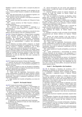 República e apreciar os relatórios sobre a execução dos planos de
governo;
X - fiscalizar e controlar, diretamente, ou por qualquer de suas
Casas, os atos do Poder Executivo, incluídos os da administração
indireta;
XI - zelar pela preservação de sua competência legislativa em
face da atribuição normativa dos outros Poderes;
XII - apreciar os atos de concessão e renovação de concessão de
emissoras de rádio e televisão;
XIII - escolher dois terços dos membros do Tribunal de Contas
da União;
XIV - aprovar iniciativas do Poder Executivo referentes a
atividades nucleares;
XV - autorizar referendo e convocar plebiscito;
XVI - autorizar, em terras indígenas, a exploração e o
aproveitamento de recursos hídricos e a pesquisa e lavra de
riquezas minerais;
XVII - aprovar, previamente, a alienação ou concessão de terras
públicas com área superior a dois mil e quinhentos hectares.
Art. 50. A Câmara dos Deputados e o Senado Federal, ou qualquer
de suas comissões, poderão convocar Ministro de Estado ou
quaisquer titulares de órgãos diretamente subordinados à
Presidência da República para prestarem, pessoalmente,
informações sobre assunto previamente determinado, importando
em crime de responsabilidade a ausência sem justificação
adequada.
§ 1º Os Ministros de Estado poderão comparecer ao Senado
Federal, à Câmara dos Deputados ou a qualquer de suas comissões,
por sua iniciativa e mediante entendimentos com a Mesa
respectiva, para expor assunto de relevância de seu Ministério.
§ 2º As Mesas da Câmara dos Deputados e do Senado Federal
poderão encaminhar pedidos escritos de informação a Ministros de
Estado ou a qualquer das pessoas referidas no caput deste artigo,
importando em crime de responsabilidade a recusa, ou o não-
atendimento, no prazo de trinta dias, bem como a prestação de
informações falsas.
Seção III - Da Câmara dos Deputados
Art. 51. Compete privativamente à Câmara dos Deputados:
I - autorizar, por dois terços de seus membros, a instauração de
processo contra o Presidente e o Vice-Presidente da República e os
Ministros de Estado;
II - proceder à tomada de contas do Presidente da República,
quando não apresentadas ao Congresso Nacional dentro de sessenta
dias após a abertura da sessão legislativa;
III - elaborar seu regimento interno;
IV - dispor sobre sua organização, funcionamento, polícia,
criação, transformação ou extinção dos cargos, empregos e funções
de seus serviços, e a iniciativa de lei para fixação da respectiva
remuneração, observados os parâmetros estabelecidos na lei de
diretrizes orçamentárias;
V - eleger membros do Conselho da República, nos termos do
art. 89, VII.
Seção IV - Do Senado Federal
Art. 52. Compete privativamente ao Senado Federal:
I - processar e julgar o Presidente e o Vice-Presidente da
República nos crimes de responsabilidade, bem como os Ministros
de Estado e os Comandantes da Marinha, do Exército e da
Aeronáutica nos crimes da mesma natureza conexos com aqueles;
II - processar e julgar os Ministros do Supremo Tribunal Federal,
os membros do Conselho Nacional de Justiça e do Conselho
Nacional do Ministério Público, o Procurador-Geral da República e
o Advogado-Geral da União nos crimes de responsabilidade;
III - aprovar previamente, por voto secreto, após argüição
pública, a escolha de:
a) magistrados, nos casos estabelecidos nesta Constituição;
b) Ministros do Tribunal de Contas da União indicados pelo
Presidente da República;
c) Governador de Território;
d) presidente e diretores do Banco Central;
e) Procurador-Geral da República;
f) titulares de outros cargos que a lei determinar;
IV - aprovar previamente, por voto secreto, após argüição em
sessão secreta, a escolha dos chefes de missão diplomática de
caráter permanente;
V - autorizar operações externas de natureza financeira, de
interesse da União, dos Estados, do Distrito Federal, dos
Territórios e dos Municípios;
VI - fixar, por proposta do Presidente da República, limites
globais para o montante da dívida consolidada da União, dos
Estados, do Distrito Federal e dos Municípios;
VII - dispor sobre limites globais e condições para as operações
de crédito externo e interno da União, dos Estados, do Distrito
Federal e dos Municípios, de suas autarquias e demais entidades
controladas pelo poder público federal;
VIII - dispor sobre limites e condições para a concessão de
garantia da União em operações de crédito externo e interno;
IX - estabelecer limites globais e condições para o montante da
dívida mobiliária dos Estados, do Distrito Federal e dos
Municípios;
X - suspender a execução, no todo ou em parte, de lei declarada
inconstitucional por decisão definitiva do Supremo Tribunal
Federal;
XI - aprovar, por maioria absoluta e por voto secreto, a
exoneração, de ofício, do Procurador-Geral da República antes do
término de seu mandato;
XII - elaborar seu regimento interno;
XIII - dispor sobre sua organização, funcionamento, polícia,
criação, transformação ou extinção dos cargos, empregos e funções
de seus serviços, e a iniciativa de lei para fixação da respectiva
remuneração, observados os parâmetros estabelecidos na lei de
diretrizes orçamentárias;
XIV - eleger membros do Conselho da República, nos termos do
art. 89, VII.
XV - avaliar periodicamente a funcionalidade do Sistema
Tributário Nacional, em sua estrutura e seus componentes, e o
desempenho das administrações tributárias da União, dos Estados e
do Distrito Federal e dos Municípios.
Parágrafo único. Nos casos previstos nos incisos I e II, funcionará
como Presidente o do Supremo Tribunal Federal, limitando-se a
condenação, que somente será proferida por dois terços dos votos
do Senado Federal, à perda do cargo, com inabilitação, por oito
anos, para o exercício de função pública, sem prejuízo das demais
sanções judiciais cabíveis.
Seção V - Dos Deputados e dos Senadores
Art. 53. Os Deputados e Senadores são invioláveis, civil e
penalmente, por quaisquer de suas opiniões, palavras e votos.
§ 1º Os Deputados e Senadores, desde a expedição do diploma,
serão submetidos a julgamento perante o Supremo Tribunal
Federal.
§ 2º Desde a expedição do diploma, os membros do Congresso
Nacional não poderão ser presos, salvo em flagrante de crime
inafiançável. Nesse caso, os autos serão remetidos dentro de vinte e
quatro horas à Casa respectiva, para que, pelo voto da maioria de
seus membros, resolva sobre a prisão.
§ 3º Recebida a denúncia contra Senador ou Deputado, por crime
ocorrido após a diplomação, o Supremo Tribunal Federal dará
ciência à Casa respectiva, que, por iniciativa de partido político
nela representado e pelo voto da maioria de seus membros, poderá,
até a decisão final, sustar o andamento da ação.
§ 4º O pedido de sustação será apreciado pela Casa respectiva no
prazo improrrogável de quarenta e cinco dias do seu recebimento
pela Mesa Diretora.
§ 5º A sustação do processo suspende a prescrição, enquanto durar
o mandato.
§ 6º Os Deputados e Senadores não serão obrigados a testemunhar
sobre informações recebidas ou prestadas em razão do exercício do
mandato, nem sobre as pessoas que lhes confiaram ou deles
receberam informações.
§ 7º A incorporação às Forças Armadas de Deputados e Senadores,
embora militares e ainda que em tempo de guerra, dependerá de
prévia licença da Casa respectiva.
§ 8º As imunidades de Deputados ou Senadores subsistirão durante
o estado de sítio, só podendo ser suspensas mediante o voto de dois
17
 