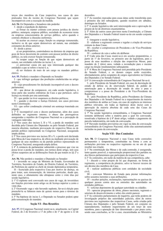 terços dos membros da Casa respectiva, nos casos de atos
praticados fora do recinto do Congresso Nacional, que sejam
incompatíveis com a execução da medida.
Art. 54. Os Deputados e Senadores não poderão:
I - desde a expedição do diploma:
a) firmar ou manter contrato com pessoa jurídica de direito
público, autarquia, empresa pública, sociedade de economia mista
ou empresa concessionária de serviço público, salvo quando o
contrato obedecer a cláusulas uniformes;
b) aceitar ou exercer cargo, função ou emprego remunerado,
inclusive os de que sejam demissíveis ad nutum, nas entidades
constantes da alínea anterior;
II - desde a posse:
a) ser proprietários, controladores ou diretores de empresa que
goze de favor decorrente de contrato com pessoa jurídica de direito
público, ou nela exercer função remunerada;
b) ocupar cargo ou função de que sejam demissíveis ad
nutum, nas entidades referidas no inciso I, a;
c) patrocinar causa em que seja interessada qualquer das
entidades a que se refere o inciso I, a;
d) ser titulares de mais de um cargo ou mandato público
eletivo.
Art. 55. Perderá o mandato o Deputado ou Senador:
I - que infringir qualquer das proibições estabelecidas no artigo
anterior;
II - cujo procedimento for declarado incompatível com o decoro
parlamentar;
III - que deixar de comparecer, em cada sessão legislativa, à
terça parte das sessões ordinárias da Casa a que pertencer, salvo
licença ou missão por esta autorizada;
IV - que perder ou tiver suspensos os direitos políticos;
V - quando o decretar a Justiça Eleitoral, nos casos previstos
nesta Constituição;
VI - que sofrer condenação criminal em sentença transitada em
julgado.
§ 1º É incompatível com o decoro parlamentar, além dos casos
definidos no regimento interno, o abuso das prerrogativas
asseguradas a membro do Congresso Nacional ou a percepção de
vantagens indevidas.
§ 2º Nos casos dos incisos I, II e VI, a perda do mandato será
decidida pela Câmara dos Deputados ou pelo Senado Federal, por
maioria absoluta, mediante provocação da respectiva Mesa ou de
partido político representado no Congresso Nacional, assegurada
ampla defesa.
§ 3º Nos casos previstos nos incisos III a V, a perda será declarada
pela Mesa da Casa respectiva, de ofício ou mediante provocação de
qualquer de seus membros ou de partido político representado no
Congresso Nacional, assegurada ampla defesa.
§ 4º A renúncia de parlamentar submetido a processo que vise ou
possa levar à perda do mandato, nos termos deste artigo, terá seus
efeitos suspensos até as deliberações finais de que tratam os §§ 2º e
3º.
Art. 56. Não perderá o mandato o Deputado ou Senador:
I - investido no cargo de Ministro de Estado, Governador de
Território, Secretário de Estado, do Distrito Federal, de Território,
de Prefeitura de capital ou chefe de missão diplomática temporária;
II - licenciado pela respectiva Casa por motivo de doença, ou
para tratar, sem remuneração, de interesse particular, desde que,
neste caso, o afastamento não ultrapasse cento e vinte dias por
sessão legislativa.
§ 1º O suplente será convocado nos casos de vaga, de investidura
em funções previstas neste artigo ou de licença superior a cento e
vinte dias.
§ 2º Ocorrendo vaga e não havendo suplente, far-se-á eleição para
preenchê-la se faltarem mais de quinze meses para o término do
mandato.
§ 3º Na hipótese do inciso I, o Deputado ou Senador poderá optar
pela remuneração do mandato.
Seção VI - Das Reuniões
Art. 57. O Congresso Nacional reunir-se-á, anualmente, na Capital
Federal, de 2 de fevereiro a 17 de julho e de 1º de agosto a 22 de
dezembro.
§ 1º As reuniões marcadas para essas datas serão transferidas para
o primeiro dia útil subseqüente, quando recaírem em sábados,
domingos ou feriados.
§ 2º A sessão legislativa não será interrompida sem a aprovação do
projeto de lei de diretrizes orçamentárias.
§ 3º Além de outros casos previstos nesta Constituição, a Câmara
dos Deputados e o Senado Federal reunir-se-ão em sessão conjunta
para:
I - inaugurar a sessão legislativa;
II - elaborar o regimento comum e regular a criação de serviços
comuns às duas Casas;
III - receber o compromisso do Presidente e do Vice-Presidente
da República;
IV - conhecer do veto e sobre ele deliberar.
§ 4º Cada uma das Casas reunir-se-á em sessões preparatórias, a
partir de 1º de fevereiro, no primeiro ano da legislatura, para a
posse de seus membros e eleição das respectivas Mesas, para
mandato de 2 (dois) anos, vedada a recondução para o mesmo
cargo na eleição imediatamente subseqüente.
§ 5º A Mesa do Congresso Nacional será presidida pelo Presidente
do Senado Federal, e os demais cargos serão exercidos,
alternadamente, pelos ocupantes de cargos equivalentes na Câmara
dos Deputados e no Senado Federal.
§ 6º A convocação extraordinária do Congresso Nacional far-se-á:
I - pelo Presidente do Senado Federal, em caso de decretação de
estado de defesa ou de intervenção federal, de pedido de
autorização para a decretação de estado de sítio e para o
compromisso e a posse do Presidente e do Vice-Presidente da
República;
II - pelo Presidente da República, pelos Presidentes da Câmara
dos Deputados e do Senado Federal ou a requerimento da maioria
dos membros de ambas as Casas, em caso de urgência ou interesse
público relevante, em todas as hipóteses deste inciso com a
aprovação da maioria absoluta de cada uma das Casas do
Congresso Nacional.
§ 7º Na sessão legislativa extraordinária, o Congresso Nacional
somente deliberará sobre a matéria para a qual foi convocado,
ressalvada a hipótese do § 8º deste artigo, vedado o pagamento de
parcela indenizatória, em razão da convocação.
§ 8º Havendo medidas provisórias em vigor na data de convocação
extraordinária do Congresso Nacional, serão elas automaticamente
incluídas na pauta da convocação.
Seção VII - Das Comissões
Art. 58. O Congresso Nacional e suas Casas terão comissões
permanentes e temporárias, constituídas na forma e com as
atribuições previstas no respectivo regimento ou no ato de que
resultar sua criação.
§ 1º Na constituição das Mesas e de cada comissão, é assegurada,
tanto quanto possível, a representação proporcional dos partidos ou
dos blocos parlamentares que participam da respectiva Casa.
§ 2º Às comissões, em razão da matéria de sua competência, cabe:
I - discutir e votar projeto de lei que dispensar, na forma do
regimento, a competência do plenário, salvo se houver recurso de
um décimo dos membros da Casa;
II - realizar audiências públicas com entidades da sociedade
civil;
III - convocar Ministros de Estado para prestar informações
sobre assuntos inerentes a suas atribuições;
IV - receber petições, reclamações, representações ou queixas de
qualquer pessoa contra atos ou omissões das autoridades ou
entidades públicas;
V - solicitar depoimento de qualquer autoridade ou cidadão;
VI - apreciar programas de obras, planos nacionais, regionais e
setoriais de desenvolvimento e sobre eles emitir parecer.
§ 3º As comissões parlamentares de inquérito, que terão poderes de
investigação próprios das autoridades judiciais, além de outros
previstos nos regimentos das respectivas Casas, serão criadas pela
Câmara dos Deputados e pelo Senado Federal, em conjunto ou
separadamente, mediante requerimento de um terço de seus
membros, para a apuração de fato determinado e por prazo certo,
sendo suas conclusões, se for o caso, encaminhadas ao Ministério
18
 