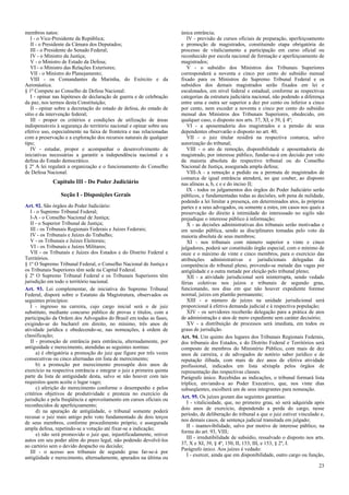 membros natos:
I - o Vice-Presidente da República;
II - o Presidente da Câmara dos Deputados;
III - o Presidente do Senado Federal;
IV - o Ministro da Justiça;
V - o Ministro de Estado da Defesa;
VI - o Ministro das Relações Exteriores;
VII - o Ministro do Planejamento;
VIII - os Comandantes da Marinha, do Exército e da
Aeronáutica.
§ 1º Compete ao Conselho de Defesa Nacional:
I - opinar nas hipóteses de declaração de guerra e de celebração
da paz, nos termos desta Constituição;
II - opinar sobre a decretação do estado de defesa, do estado de
sítio e da intervenção federal;
III - propor os critérios e condições de utilização de áreas
indispensáveis à segurança do território nacional e opinar sobre seu
efetivo uso, especialmente na faixa de fronteira e nas relacionadas
com a preservação e a exploração dos recursos naturais de qualquer
tipo;
IV - estudar, propor e acompanhar o desenvolvimento de
iniciativas necessárias a garantir a independência nacional e a
defesa do Estado democrático.
§ 2º A lei regulará a organização e o funcionamento do Conselho
de Defesa Nacional.
Capítulo III - Do Poder Judiciário
Seção I - Disposições Gerais
Art. 92. São órgãos do Poder Judiciário:
I - o Supremo Tribunal Federal;
I-A - o Conselho Nacional de Justiça;
II - o Superior Tribunal de Justiça;
III - os Tribunais Regionais Federais e Juízes Federais;
IV - os Tribunais e Juízes do Trabalho;
V - os Tribunais e Juízes Eleitorais;
VI - os Tribunais e Juízes Militares;
VII - os Tribunais e Juízes dos Estados e do Distrito Federal e
Territórios.
§ 1º O Supremo Tribunal Federal, o Conselho Nacional de Justiça e
os Tribunais Superiores têm sede na Capital Federal.
§ 2º O Supremo Tribunal Federal e os Tribunais Superiores têm
jurisdição em todo o território nacional.
Art. 93. Lei complementar, de iniciativa do Supremo Tribunal
Federal, disporá sobre o Estatuto da Magistratura, observados os
seguintes princípios:
I - ingresso na carreira, cujo cargo inicial será o de juiz
substituto, mediante concurso público de provas e títulos, com a
participação da Ordem dos Advogados do Brasil em todas as fases,
exigindo-se do bacharel em direito, no mínimo, três anos de
atividade jurídica e obedecendo-se, nas nomeações, à ordem de
classificação;
II - promoção de entrância para entrância, alternadamente, por
antiguidade e merecimento, atendidas as seguintes normas:
a) é obrigatória a promoção do juiz que figure por três vezes
consecutivas ou cinco alternadas em lista de merecimento;
b) a promoção por merecimento pressupõe dois anos de
exercício na respectiva entrância e integrar o juiz a primeira quinta
parte da lista de antiguidade desta, salvo se não houver com tais
requisitos quem aceite o lugar vago;
c) aferição do merecimento conforme o desempenho e pelos
critérios objetivos de produtividade e presteza no exercício da
jurisdição e pela freqüência e aproveitamento em cursos oficiais ou
reconhecidos de aperfeiçoamento;
d) na apuração de antigüidade, o tribunal somente poderá
recusar o juiz mais antigo pelo voto fundamentado de dois terços
de seus membros, conforme procedimento próprio, e assegurada
ampla defesa, repetindo-se a votação até fixar-se a indicação;
e) não será promovido o juiz que, injustificadamente, retiver
autos em seu poder além do prazo legal, não podendo devolvê-los
ao cartório sem o devido despacho ou decisão;
III - o acesso aos tribunais de segundo grau far-se-á por
antigüidade e merecimento, alternadamente, apurados na última ou
única entrância;
IV - previsão de cursos oficiais de preparação, aperfeiçoamento
e promoção de magistrados, constituindo etapa obrigatória do
processo de vitaliciamento a participação em curso oficial ou
reconhecido por escola nacional de formação e aperfeiçoamento de
magistrados;
V - o subsídio dos Ministros dos Tribunais Superiores
corresponderá a noventa e cinco por cento do subsídio mensal
fixado para os Ministros do Supremo Tribunal Federal e os
subsídios dos demais magistrados serão fixados em lei e
escalonados, em nível federal e estadual, conforme as respectivas
categorias da estrutura judiciária nacional, não podendo a diferença
entre uma e outra ser superior a dez por cento ou inferior a cinco
por cento, nem exceder a noventa e cinco por cento do subsídio
mensal dos Ministros dos Tribunais Superiores, obedecido, em
qualquer caso, o disposto nos arts. 37, XI, e 39, § 4º;
VI - a aposentadoria dos magistrados e a pensão de seus
dependentes observarão o disposto no art. 40;
VII - o juiz titular residirá na respectiva comarca, salvo
autorização do tribunal;
VIII - o ato de remoção, disponibilidade e aposentadoria do
magistrado, por interesse público, fundar-se-á em decisão por voto
da maioria absoluta do respectivo tribunal ou do Conselho
Nacional de Justiça, assegurada ampla defesa;
VIII-A - a remoção a pedido ou a permuta de magistrados de
comarca de igual entrância atenderá, no que couber, ao disposto
nas alíneas a, b, c e e do inciso II;
IX - todos os julgamentos dos órgãos do Poder Judiciário serão
públicos, e fundamentadas todas as decisões, sob pena de nulidade,
podendo a lei limitar a presença, em determinados atos, às próprias
partes e a seus advogados, ou somente a estes, em casos nos quais a
preservação do direito à intimidade do interessado no sigilo não
prejudique o interesse público à informação;
X - as decisões administrativas dos tribunais serão motivadas e
em sessão pública, sendo as disciplinares tomadas pelo voto da
maioria absoluta de seus membros;
XI - nos tribunais com número superior a vinte e cinco
julgadores, poderá ser constituído órgão especial, com o mínimo de
onze e o máximo de vinte e cinco membros, para o exercício das
atribuições administrativas e jurisdicionais delegadas da
competência do tribunal pleno, provendo-se metade das vagas por
antigüidade e a outra metade por eleição pelo tribunal pleno;
XII - a atividade jurisdicional será ininterrupta, sendo vedado
férias coletivas nos juízos e tribunais de segundo grau,
funcionando, nos dias em que não houver expediente forense
normal, juízes em plantão permanente;
XIII - o número de juízes na unidade jurisdicional será
proporcional à efetiva demanda judicial e à respectiva população;
XIV - os servidores receberão delegação para a prática de atos
de administração e atos de mero expediente sem caráter decisório;
XV - a distribuição de processos será imediata, em todos os
graus de jurisdição.
Art. 94. Um quinto dos lugares dos Tribunais Regionais Federais,
dos tribunais dos Estados, e do Distrito Federal e Territórios será
composto de membros do Ministério Público, com mais de dez
anos de carreira, e de advogados de notório saber jurídico e de
reputação ilibada, com mais de dez anos de efetiva atividade
profissional, indicados em lista sêxtupla pelos órgãos de
representação das respectivas classes.
Parágrafo único. Recebidas as indicações, o tribunal formará lista
tríplice, enviando-a ao Poder Executivo, que, nos vinte dias
subseqüentes, escolherá um de seus integrantes para nomeação.
Art. 95. Os juízes gozam das seguintes garantias:
I - vitaliciedade, que, no primeiro grau, só será adquirida após
dois anos de exercício, dependendo a perda do cargo, nesse
período, de deliberação do tribunal a que o juiz estiver vinculado e,
nos demais casos, de sentença judicial transitada em julgado;
II - inamovibilidade, salvo por motivo de interesse público, na
forma do art. 93, VIII;
III - irredutibilidade de subsídio, ressalvado o disposto nos arts.
37, X e XI, 39, § 4º, 150, II, 153, III, e 153, § 2º, I.
Parágrafo único. Aos juízes é vedado:
I - exercer, ainda que em disponibilidade, outro cargo ou função,
23
 