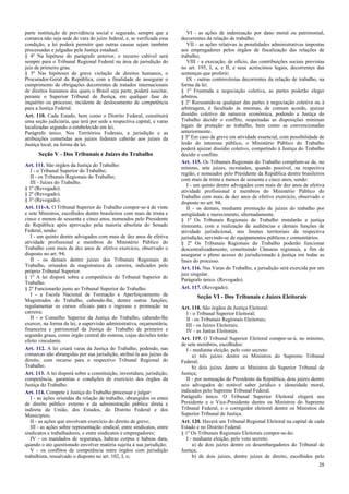 parte instituição de previdência social e segurado, sempre que a
comarca não seja sede de vara do juízo federal, e, se verificada essa
condição, a lei poderá permitir que outras causas sejam também
processadas e julgadas pela Justiça estadual.
§ 4º Na hipótese do parágrafo anterior, o recurso cabível será
sempre para o Tribunal Regional Federal na área de jurisdição do
juiz de primeiro grau.
§ 5º Nas hipóteses de grave violação de direitos humanos, o
Procurador-Geral da República, com a finalidade de assegurar o
cumprimento de obrigações decorrentes de tratados internacionais
de direitos humanos dos quais o Brasil seja parte, poderá suscitar,
perante o Superior Tribunal de Justiça, em qualquer fase do
inquérito ou processo, incidente de deslocamento de competência
para a Justiça Federal.
Art. 110. Cada Estado, bem como o Distrito Federal, constituirá
uma seção judiciária, que terá por sede a respectiva capital, e varas
localizadas segundo o estabelecido em lei.
Parágrafo único. Nos Territórios Federais, a jurisdição e as
atribuições cometidas aos juízes federais caberão aos juízes da
Justiça local, na forma da lei.
Seção V - Dos Tribunais e Juízes do Trabalho
Art. 111. São órgãos da Justiça do Trabalho:
I - o Tribunal Superior do Trabalho;
II - os Tribunais Regionais do Trabalho;
III - Juízes do Trabalho.
§ 1º (Revogado).
§ 2º (Revogado).
§ 3º (Revogado).
Art. 111-A. O Tribunal Superior do Trabalho compor-se-á de vinte
e sete Ministros, escolhidos dentre brasileiros com mais de trinta e
cinco e menos de sessenta e cinco anos, nomeados pelo Presidente
da República após aprovação pela maioria absoluta do Senado
Federal, sendo:
I - um quinto dentre advogados com mais de dez anos de efetiva
atividade profissional e membros do Ministério Público do
Trabalho com mais de dez anos de efetivo exercício, observado o
disposto no art. 94;
II - os demais dentre juízes dos Tribunais Regionais do
Trabalho, oriundos da magistratura da carreira, indicados pelo
próprio Tribunal Superior.
§ 1º A lei disporá sobre a competência do Tribunal Superior do
Trabalho.
§ 2º Funcionarão junto ao Tribunal Superior do Trabalho:
I - a Escola Nacional de Formação e Aperfeiçoamento de
Magistrados do Trabalho, cabendo-lhe, dentre outras funções,
regulamentar os cursos oficiais para o ingresso e promoção na
carreira;
II - o Conselho Superior da Justiça do Trabalho, cabendo-lhe
exercer, na forma da lei, a supervisão administrativa, orçamentária,
financeira e patrimonial da Justiça do Trabalho de primeiro e
segundo graus, como órgão central do sistema, cujas decisões terão
efeito vinculante.
Art. 112. A lei criará varas da Justiça do Trabalho, podendo, nas
comarcas não abrangidas por sua jurisdição, atribuí-la aos juízes de
direito, com recurso para o respectivo Tribunal Regional do
Trabalho.
Art. 113. A lei disporá sobre a constituição, investidura, jurisdição,
competência, garantias e condições de exercício dos órgãos da
Justiça do Trabalho.
Art. 114. Compete à Justiça do Trabalho processar e julgar:
I - as ações oriundas da relação de trabalho, abrangidos os entes
de direito público externo e da administração pública direta e
indireta da União, dos Estados, do Distrito Federal e dos
Municípios;
II - as ações que envolvam exercício do direito de greve;
III - as ações sobre representação sindical, entre sindicatos, entre
sindicatos e trabalhadores, e entre sindicatos e empregadores;
IV - os mandados de segurança, habeas corpus e habeas data,
quando o ato questionado envolver matéria sujeita à sua jurisdição;
V - os conflitos de competência entre órgãos com jurisdição
trabalhista, ressalvado o disposto no art. 102, I, o;
VI - as ações de indenização por dano moral ou patrimonial,
decorrentes da relação de trabalho;
VII - as ações relativas às penalidades administrativas impostas
aos empregadores pelos órgãos de fiscalização das relações de
trabalho;
VIII - a execução, de ofício, das contribuições sociais previstas
no art. 195, I, a, e II, e seus acréscimos legais, decorrentes das
sentenças que proferir;
IX - outras controvérsias decorrentes da relação de trabalho, na
forma da lei.
§ 1º Frustrada a negociação coletiva, as partes poderão eleger
árbitros.
§ 2º Recusando-se qualquer das partes à negociação coletiva ou à
arbitragem, é facultado às mesmas, de comum acordo, ajuizar
dissídio coletivo de natureza econômica, podendo a Justiça do
Trabalho decidir o conflito, respeitadas as disposições mínimas
legais de proteção ao trabalho, bem como as convencionadas
anteriormente.
§ 3º Em caso de greve em atividade essencial, com possibilidade de
lesão do interesse público, o Ministério Público do Trabalho
poderá ajuizar dissídio coletivo, competindo à Justiça do Trabalho
decidir o conflito.
Art. 115. Os Tribunais Regionais do Trabalho compõem-se de, no
mínimo, sete juízes, recrutados, quando possível, na respectiva
região, e nomeados pelo Presidente da República dentre brasileiros
com mais de trinta e menos de sessenta e cinco anos, sendo:
I - um quinto dentre advogados com mais de dez anos de efetiva
atividade profissional e membros do Ministério Público do
Trabalho com mais de dez anos de efetivo exercício, observado o
disposto no art. 94;
II - os demais, mediante promoção de juízes do trabalho por
antigüidade e merecimento, alternadamente.
§ 1º Os Tribunais Regionais do Trabalho instalarão a justiça
itinerante, com a realização de audiências e demais funções de
atividade jurisdicional, nos limites territoriais da respectiva
jurisdição, servindo-se de equipamentos públicos e comunitários.
§ 2º Os Tribunais Regionais do Trabalho poderão funcionar
descentralizadamente, constituindo Câmaras regionais, a fim de
assegurar o pleno acesso do jurisdicionado à justiça em todas as
fases do processo.
Art. 116. Nas Varas do Trabalho, a jurisdição será exercida por um
juiz singular.
Parágrafo único. (Revogado).
Art. 117. (Revogado).
Seção VI - Dos Tribunais e Juízes Eleitorais
Art. 118. São órgãos da Justiça Eleitoral:
I - o Tribunal Superior Eleitoral;
II - os Tribunais Regionais Eleitorais;
III - os Juízes Eleitorais;
IV - as Juntas Eleitorais.
Art. 119. O Tribunal Superior Eleitoral compor-se-á, no mínimo,
de sete membros, escolhidos:
I - mediante eleição, pelo voto secreto:
a) três juízes dentre os Ministros do Supremo Tribunal
Federal;
b) dois juízes dentre os Ministros do Superior Tribunal de
Justiça;
II - por nomeação do Presidente da República, dois juízes dentre
seis advogados de notável saber jurídico e idoneidade moral,
indicados pelo Supremo Tribunal Federal.
Parágrafo único. O Tribunal Superior Eleitoral elegerá seu
Presidente e o Vice-Presidente dentre os Ministros do Supremo
Tribunal Federal, e o corregedor eleitoral dentre os Ministros do
Superior Tribunal de Justiça.
Art. 120. Haverá um Tribunal Regional Eleitoral na capital de cada
Estado e no Distrito Federal.
§ 1º Os Tribunais Regionais Eleitorais compor-se-ão:
I - mediante eleição, pelo voto secreto:
a) de dois juízes dentre os desembargadores do Tribunal de
Justiça;
b) de dois juízes, dentre juízes de direito, escolhidos pelo
28
 