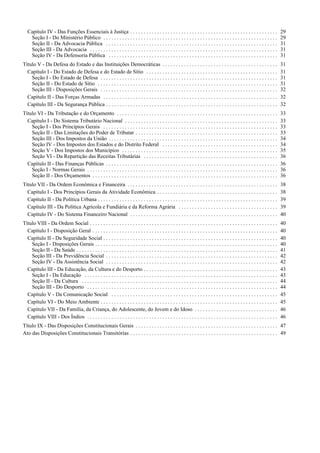 Capítulo IV - Das Funções Essenciais à Justiça . . . . . . . . . . . . . . . . . . . . . . . . . . . . . . . . . . . . . . . . . . . . . . . . . . . . . . . 29
Seção I - Do Ministério Público . . . . . . . . . . . . . . . . . . . . . . . . . . . . . . . . . . . . . . . . . . . . . . . . . . . . . . . . . . . . . . . . . 29
Seção II - Da Advocacia Pública . . . . . . . . . . . . . . . . . . . . . . . . . . . . . . . . . . . . . . . . . . . . . . . . . . . . . . . . . . . . . . . . 31
Seção III - Da Advocacia . . . . . . . . . . . . . . . . . . . . . . . . . . . . . . . . . . . . . . . . . . . . . . . . . . . . . . . . . . . . . . . . . . . . . . 31
Seção IV - Da Defensoria Pública . . . . . . . . . . . . . . . . . . . . . . . . . . . . . . . . . . . . . . . . . . . . . . . . . . . . . . . . . . . . . . . 31
Título V - Da Defesa do Estado e das Instituições Democráticas . . . . . . . . . . . . . . . . . . . . . . . . . . . . . . . . . . . . . . . . . . . 31
Capítulo I - Do Estado de Defesa e do Estado de Sítio . . . . . . . . . . . . . . . . . . . . . . . . . . . . . . . . . . . . . . . . . . . . . . . . . 31
Seção I - Do Estado de Defesa . . . . . . . . . . . . . . . . . . . . . . . . . . . . . . . . . . . . . . . . . . . . . . . . . . . . . . . . . . . . . . . . . . 31
Seção II - Do Estado de Sítio . . . . . . . . . . . . . . . . . . . . . . . . . . . . . . . . . . . . . . . . . . . . . . . . . . . . . . . . . . . . . . . . . . . 31
Seção III - Disposições Gerais . . . . . . . . . . . . . . . . . . . . . . . . . . . . . . . . . . . . . . . . . . . . . . . . . . . . . . . . . . . . . . . . . . 32
Capítulo II - Das Forças Armadas . . . . . . . . . . . . . . . . . . . . . . . . . . . . . . . . . . . . . . . . . . . . . . . . . . . . . . . . . . . . . . . . . 32
Capítulo III - Da Segurança Pública . . . . . . . . . . . . . . . . . . . . . . . . . . . . . . . . . . . . . . . . . . . . . . . . . . . . . . . . . . . . . . . . 32
Título VI - Da Tributação e do Orçamento . . . . . . . . . . . . . . . . . . . . . . . . . . . . . . . . . . . . . . . . . . . . . . . . . . . . . . . . . . . . 33
Capítulo I - Do Sistema Tributário Nacional . . . . . . . . . . . . . . . . . . . . . . . . . . . . . . . . . . . . . . . . . . . . . . . . . . . . . . . . . 33
Seção I - Dos Princípios Gerais . . . . . . . . . . . . . . . . . . . . . . . . . . . . . . . . . . . . . . . . . . . . . . . . . . . . . . . . . . . . . . . . . 33
Seção II - Das Limitações do Poder de Tributar . . . . . . . . . . . . . . . . . . . . . . . . . . . . . . . . . . . . . . . . . . . . . . . . . . . . . 33
Seção III - Dos Impostos da União . . . . . . . . . . . . . . . . . . . . . . . . . . . . . . . . . . . . . . . . . . . . . . . . . . . . . . . . . . . . . . . 34
Seção IV - Dos Impostos dos Estados e do Distrito Federal . . . . . . . . . . . . . . . . . . . . . . . . . . . . . . . . . . . . . . . . . . . 34
Seção V - Dos Impostos dos Municípios . . . . . . . . . . . . . . . . . . . . . . . . . . . . . . . . . . . . . . . . . . . . . . . . . . . . . . . . . . 35
Seção VI - Da Repartição das Receitas Tributárias . . . . . . . . . . . . . . . . . . . . . . . . . . . . . . . . . . . . . . . . . . . . . . . . . . 36
Capítulo II - Das Finanças Públicas . . . . . . . . . . . . . . . . . . . . . . . . . . . . . . . . . . . . . . . . . . . . . . . . . . . . . . . . . . . . . . . . 36
Seção I - Normas Gerais . . . . . . . . . . . . . . . . . . . . . . . . . . . . . . . . . . . . . . . . . . . . . . . . . . . . . . . . . . . . . . . . . . . . . . . 36
Seção II - Dos Orçamentos . . . . . . . . . . . . . . . . . . . . . . . . . . . . . . . . . . . . . . . . . . . . . . . . . . . . . . . . . . . . . . . . . . . . . 36
Título VII - Da Ordem Econômica e Financeira . . . . . . . . . . . . . . . . . . . . . . . . . . . . . . . . . . . . . . . . . . . . . . . . . . . . . . . . 38
Capítulo I - Dos Princípios Gerais da Atividade Econômica . . . . . . . . . . . . . . . . . . . . . . . . . . . . . . . . . . . . . . . . . . . . . 38
Capítulo II - Da Política Urbana . . . . . . . . . . . . . . . . . . . . . . . . . . . . . . . . . . . . . . . . . . . . . . . . . . . . . . . . . . . . . . . . . . . 39
Capítulo III - Da Política Agrícola e Fundiária e da Reforma Agrária . . . . . . . . . . . . . . . . . . . . . . . . . . . . . . . . . . . . . 39
Capítulo IV - Do Sistema Financeiro Nacional . . . . . . . . . . . . . . . . . . . . . . . . . . . . . . . . . . . . . . . . . . . . . . . . . . . . . . . 40
Título VIII - Da Ordem Social . . . . . . . . . . . . . . . . . . . . . . . . . . . . . . . . . . . . . . . . . . . . . . . . . . . . . . . . . . . . . . . . . . . . . . 40
Capítulo I - Disposição Geral . . . . . . . . . . . . . . . . . . . . . . . . . . . . . . . . . . . . . . . . . . . . . . . . . . . . . . . . . . . . . . . . . . . . . 40
Capítulo II - Da Seguridade Social . . . . . . . . . . . . . . . . . . . . . . . . . . . . . . . . . . . . . . . . . . . . . . . . . . . . . . . . . . . . . . . . . 40
Seção I - Disposições Gerais . . . . . . . . . . . . . . . . . . . . . . . . . . . . . . . . . . . . . . . . . . . . . . . . . . . . . . . . . . . . . . . . . . . . 40
Seção II - Da Saúde . . . . . . . . . . . . . . . . . . . . . . . . . . . . . . . . . . . . . . . . . . . . . . . . . . . . . . . . . . . . . . . . . . . . . . . . . . . 41
Seção III - Da Previdência Social . . . . . . . . . . . . . . . . . . . . . . . . . . . . . . . . . . . . . . . . . . . . . . . . . . . . . . . . . . . . . . . . 42
Seção IV - Da Assistência Social . . . . . . . . . . . . . . . . . . . . . . . . . . . . . . . . . . . . . . . . . . . . . . . . . . . . . . . . . . . . . . . . 42
Capítulo III - Da Educação, da Cultura e do Desporto . . . . . . . . . . . . . . . . . . . . . . . . . . . . . . . . . . . . . . . . . . . . . . . . . . 43
Seção I - Da Educação . . . . . . . . . . . . . . . . . . . . . . . . . . . . . . . . . . . . . . . . . . . . . . . . . . . . . . . . . . . . . . . . . . . . . . . . 43
Seção II - Da Cultura . . . . . . . . . . . . . . . . . . . . . . . . . . . . . . . . . . . . . . . . . . . . . . . . . . . . . . . . . . . . . . . . . . . . . . . . . 44
Seção III - Do Desporto . . . . . . . . . . . . . . . . . . . . . . . . . . . . . . . . . . . . . . . . . . . . . . . . . . . . . . . . . . . . . . . . . . . . . . . 44
Capítulo V - Da Comunicação Social . . . . . . . . . . . . . . . . . . . . . . . . . . . . . . . . . . . . . . . . . . . . . . . . . . . . . . . . . . . . . . 45
Capítulo VI - Do Meio Ambiente . . . . . . . . . . . . . . . . . . . . . . . . . . . . . . . . . . . . . . . . . . . . . . . . . . . . . . . . . . . . . . . . . . 45
Capítulo VII - Da Família, da Criança, do Adolescente, do Jovem e do Idoso . . . . . . . . . . . . . . . . . . . . . . . . . . . . . . . 46
Capítulo VIII - Dos Índios . . . . . . . . . . . . . . . . . . . . . . . . . . . . . . . . . . . . . . . . . . . . . . . . . . . . . . . . . . . . . . . . . . . . . . . 46
Título IX - Das Disposições Constitucionais Gerais . . . . . . . . . . . . . . . . . . . . . . . . . . . . . . . . . . . . . . . . . . . . . . . . . . . . . 47
Ato das Disposições Constitucionais Transitórias . . . . . . . . . . . . . . . . . . . . . . . . . . . . . . . . . . . . . . . . . . . . . . . . . . . . . . . 49
 