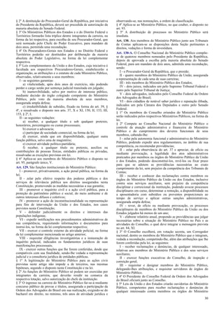 § 2º A destituição do Procurador-Geral da República, por iniciativa
do Presidente da República, deverá ser precedida de autorização da
maioria absoluta do Senado Federal.
§ 3º Os Ministérios Públicos dos Estados e o do Distrito Federal e
Territórios formarão lista tríplice dentre integrantes da carreira, na
forma da lei respectiva, para escolha de seu Procurador-Geral, que
será nomeado pelo Chefe do Poder Executivo, para mandato de
dois anos, permitida uma recondução.
§ 4º Os Procuradores-Gerais nos Estados e no Distrito Federal e
Territórios poderão ser destituídos por deliberação da maioria
absoluta do Poder Legislativo, na forma da lei complementar
respectiva.
§ 5º Leis complementares da União e dos Estados, cuja iniciativa é
facultada aos respectivos Procuradores-Gerais, estabelecerão a
organização, as atribuições e o estatuto de cada Ministério Público,
observadas, relativamente a seus membros:
I - as seguintes garantias:
a) vitaliciedade, após dois anos de exercício, não podendo
perder o cargo senão por sentença judicial transitada em julgado;
b) inamovibilidade, salvo por motivo de interesse público,
mediante decisão do órgão colegiado competente do Ministério
Público, pelo voto da maioria absoluta de seus membros,
assegurada ampla defesa;
c) irredutibilidade de subsídio, fixado na forma do art. 39, §
4º, e ressalvado o disposto nos arts. 37, X e XI, 150, II, 153, III,
153, § 2º, I;
II - as seguintes vedações:
a) receber, a qualquer título e sob qualquer pretexto,
honorários, percentagens ou custas processuais;
b) exercer a advocacia;
c) participar de sociedade comercial, na forma da lei;
d) exercer, ainda que em disponibilidade, qualquer outra
função pública, salvo uma de magistério;
e) exercer atividade político-partidária;
f) receber, a qualquer título ou pretexto, auxílios ou
contribuições de pessoas físicas, entidades públicas ou privadas,
ressalvadas as exceções previstas em lei.
§ 6º Aplica-se aos membros do Ministério Público o disposto no
art. 95, parágrafo único, V.
Art. 129. São funções institucionais do Ministério Público:
I - promover, privativamente, a ação penal pública, na forma da
lei;
II - zelar pelo efetivo respeito dos poderes públicos e dos
serviços de relevância pública aos direitos assegurados nesta
Constituição, promovendo as medidas necessárias a sua garantia;
III - promover o inquérito civil e a ação civil pública, para a
proteção do patrimônio público e social, do meio ambiente e de
outros interesses difusos e coletivos;
IV - promover a ação de inconstitucionalidade ou representação
para fins de intervenção da União e dos Estados, nos casos
previstos nesta Constituição;
V - defender judicialmente os direitos e interesses das
populações indígenas;
VI - expedir notificações nos procedimentos administrativos de
sua competência, requisitando informações e documentos para
instruí-los, na forma da lei complementar respectiva;
VII - exercer o controle externo da atividade policial, na forma
da lei complementar mencionada no artigo anterior;
VIII - requisitar diligências investigatórias e a instauração de
inquérito policial, indicados os fundamentos jurídicos de suas
manifestações processuais;
IX - exercer outras funções que lhe forem conferidas, desde que
compatíveis com sua finalidade, sendo-lhe vedada a representação
judicial e a consultoria jurídica de entidades públicas.
§ 1º A legitimação do Ministério Público para as ações civis
previstas neste artigo não impede a de terceiros, nas mesmas
hipóteses, segundo o disposto nesta Constituição e na lei.
§ 2º As funções do Ministério Público só podem ser exercidas por
integrantes da carreira, que deverão residir na comarca da
respectiva lotação, salvo autorização do chefe da instituição.
§ 3º O ingresso na carreira do Ministério Público far-se-á mediante
concurso público de provas e títulos, assegurada a participação da
Ordem dos Advogados do Brasil em sua realização, exigindo-se do
bacharel em direito, no mínimo, três anos de atividade jurídica e
observando-se, nas nomeações, a ordem de classificação.
§ 4º Aplica-se ao Ministério Público, no que couber, o disposto no
art. 93.
§ 5º A distribuição de processos no Ministério Público será
imediata.
Art. 130. Aos membros do Ministério Público junto aos Tribunais
de Contas aplicam-se as disposições desta Seção pertinentes a
direitos, vedações e forma de investidura.
Art. 130-A. O Conselho Nacional do Ministério Público compõe-
se de quatorze membros nomeados pelo Presidente da República,
depois de aprovada a escolha pela maioria absoluta do Senado
Federal, para um mandato de dois anos, admitida uma recondução,
sendo:
I - o Procurador-Geral da República, que o preside;
II - quatro membros do Ministério Público da União, assegurada
a representação de cada uma de suas carreiras;
III - três membros do Ministério Público dos Estados;
IV - dois juízes, indicados um pelo Supremo Tribunal Federal e
outro pelo Superior Tribunal de Justiça;
V - dois advogados, indicados pelo Conselho Federal da Ordem
dos Advogados do Brasil;
VI - dois cidadãos de notável saber jurídico e reputação ilibada,
indicados um pela Câmara dos Deputados e outro pelo Senado
Federal.
§ 1º Os membros do Conselho oriundos do Ministério Público
serão indicados pelos respectivos Ministérios Públicos, na forma da
lei.
§ 2º Compete ao Conselho Nacional do Ministério Público o
controle da atuação administrativa e financeira do Ministério
Público e do cumprimento dos deveres funcionais de seus
membros, cabendo-lhe:
I - zelar pela autonomia funcional e administrativa do Ministério
Público, podendo expedir atos regulamentares, no âmbito de sua
competência, ou recomendar providências;
II - zelar pela observância do art. 37 e apreciar, de ofício ou
mediante provocação, a legalidade dos atos administrativos
praticados por membros ou órgãos do Ministério Público da União
e dos Estados, podendo desconstituí-los, revê-los ou fixar prazo
para que se adotem as providências necessárias ao exato
cumprimento da lei, sem prejuízo da competência dos Tribunais de
Contas;
III - receber e conhecer das reclamações contra membros ou
órgãos do Ministério Público da União ou dos Estados, inclusive
contra seus serviços auxiliares, sem prejuízo da competência
disciplinar e correicional da instituição, podendo avocar processos
disciplinares em curso, determinar a remoção, a disponibilidade ou
a aposentadoria com subsídios ou proventos proporcionais ao
tempo de serviço e aplicar outras sanções administrativas,
assegurada ampla defesa;
IV - rever, de ofício ou mediante provocação, os processos
disciplinares de membros do Ministério Público da União ou dos
Estados julgados há menos de um ano;
V - elaborar relatório anual, propondo as providências que julgar
necessárias sobre a situação do Ministério Público no País e as
atividades do Conselho, o qual deve integrar a mensagem prevista
no art. 84, XI.
§ 3º O Conselho escolherá, em votação secreta, um Corregedor
nacional, dentre os membros do Ministério Público que o integram,
vedada a recondução, competindo-lhe, além das atribuições que lhe
forem conferidas pela lei, as seguintes:
I - receber reclamações e denúncias, de qualquer interessado,
relativas aos membros do Ministério Público e dos seus serviços
auxiliares;
II - exercer funções executivas do Conselho, de inspeção e
correição geral;
III - requisitar e designar membros do Ministério Público,
delegando-lhes atribuições, e requisitar servidores de órgãos do
Ministério Público.
§ 4º O Presidente do Conselho Federal da Ordem dos Advogados
do Brasil oficiará junto ao Conselho.
§ 5º Leis da União e dos Estados criarão ouvidorias do Ministério
Público, competentes para receber reclamações e denúncias de
qualquer interessado contra membros ou órgãos do Ministério
30
 