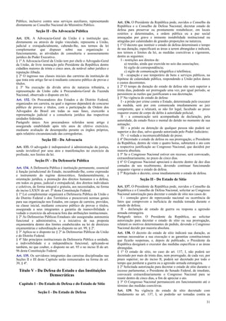 Público, inclusive contra seus serviços auxiliares, representando
diretamente ao Conselho Nacional do Ministério Público.
Seção II - Da Advocacia Pública
Art. 131. A Advocacia-Geral da União é a instituição que,
diretamente ou através de órgão vinculado, representa a União,
judicial e extrajudicialmente, cabendo-lhe, nos termos da lei
complementar que dispuser sobre sua organização e
funcionamento, as atividades de consultoria e assessoramento
jurídico do Poder Executivo.
§ 1º A Advocacia-Geral da União tem por chefe o Advogado-Geral
da União, de livre nomeação pelo Presidente da República dentre
cidadãos maiores de trinta e cinco anos, de notável saber jurídico e
reputação ilibada.
§ 2º O ingresso nas classes iniciais das carreiras da instituição de
que trata este artigo far-se-á mediante concurso público de provas e
títulos.
§ 3º Na execução da dívida ativa de natureza tributária, a
representação da União cabe à Procuradoria-Geral da Fazenda
Nacional, observado o disposto em lei.
Art. 132. Os Procuradores dos Estados e do Distrito Federal,
organizados em carreira, na qual o ingresso dependerá de concurso
público de provas e títulos, com a participação da Ordem dos
Advogados do Brasil em todas as suas fases, exercerão a
representação judicial e a consultoria jurídica das respectivas
unidades federadas.
Parágrafo único. Aos procuradores referidos neste artigo é
assegurada estabilidade após três anos de efetivo exercício,
mediante avaliação de desempenho perante os órgãos próprios,
após relatório circunstanciado das corregedorias.
Seção III - Da Advocacia
Art. 133. O advogado é indispensável à administração da justiça,
sendo inviolável por seus atos e manifestações no exercício da
profissão, nos limites da lei.
Seção IV - Da Defensoria Pública
Art. 134. A Defensoria Pública é instituição permanente, essencial
à função jurisdicional do Estado, incumbindo-lhe, como expressão
e instrumento do regime democrático, fundamentalmente, a
orientação jurídica, a promoção dos direitos humanos e a defesa,
em todos os graus, judicial e extrajudicial, dos direitos individuais
e coletivos, de forma integral e gratuita, aos necessitados, na forma
do inciso LXXIV do art. 5º desta Constituição Federal.
§ 1º Lei complementar organizará a Defensoria Pública da União e
do Distrito Federal e dos Territórios e prescreverá normas gerais
para sua organização nos Estados, em cargos de carreira, providos,
na classe inicial, mediante concurso público de provas e títulos,
assegurada a seus integrantes a garantia da inamovibilidade e
vedado o exercício da advocacia fora das atribuições institucionais.
§ 2º Às Defensorias Públicas Estaduais são asseguradas autonomia
funcional e administrativa, e a iniciativa de sua proposta
orçamentária dentro dos limites estabelecidos na lei de diretrizes
orçamentárias e subordinação ao disposto no art. 99, § 2º.
§ 3º Aplica-se o disposto no § 2º às Defensorias Públicas da União
e do Distrito Federal.
§ 4º São princípios institucionais da Defensoria Pública a unidade,
a indivisibilidade e a independência funcional, aplicando-se
também, no que couber, o disposto no art. 93 e no inciso II do art.
96 desta Constituição Federal.
Art. 135. Os servidores integrantes das carreiras disciplinadas nas
Seções II e III deste Capítulo serão remunerados na forma do art.
39, § 4º.
Título V - Da Defesa do Estado e das Instituições
Democráticas
Capítulo I - Do Estado de Defesa e do Estado de Sítio
Seção I - Do Estado de Defesa
Art. 136. O Presidente da República pode, ouvidos o Conselho da
República e o Conselho de Defesa Nacional, decretar estado de
defesa para preservar ou prontamente restabelecer, em locais
restritos e determinados, a ordem pública ou a paz social
ameaçadas por grave e iminente instabilidade institucional ou
atingidas por calamidades de grandes proporções na natureza.
§ 1º O decreto que instituir o estado de defesa determinará o tempo
de sua duração, especificará as áreas a serem abrangidas e indicará,
nos termos e limites da lei, as medidas coercitivas a vigorarem,
dentre as seguintes:
I - restrições aos direitos de:
a) reunião, ainda que exercida no seio das associações;
b) sigilo de correspondência;
c) sigilo de comunicação telegráfica e telefônica;
II - ocupação e uso temporário de bens e serviços públicos, na
hipótese de calamidade pública, respondendo a União pelos danos
e custos decorrentes.
§ 2º O tempo de duração do estado de defesa não será superior a
trinta dias, podendo ser prorrogado uma vez, por igual período, se
persistirem as razões que justificaram a sua decretação.
§ 3º Na vigência do estado de defesa:
I - a prisão por crime contra o Estado, determinada pelo executor
da medida, será por este comunicada imediatamente ao juiz
competente, que a relaxará, se não for legal, facultado ao preso
requerer exame de corpo de delito à autoridade policial;
II - a comunicação será acompanhada de declaração, pela
autoridade, do estado físico e mental do detido no momento de sua
autuação;
III - a prisão ou detenção de qualquer pessoa não poderá ser
superior a dez dias, salvo quando autorizada pelo Poder Judiciário;
IV - é vedada a incomunicabilidade do preso.
§ 4º Decretado o estado de defesa ou sua prorrogação, o Presidente
da República, dentro de vinte e quatro horas, submeterá o ato com
a respectiva justificação ao Congresso Nacional, que decidirá por
maioria absoluta.
§ 5º Se o Congresso Nacional estiver em recesso, será convocado,
extraordinariamente, no prazo de cinco dias.
§ 6º O Congresso Nacional apreciará o decreto dentro de dez dias
contados de seu recebimento, devendo continuar funcionando
enquanto vigorar o estado de defesa.
§ 7º Rejeitado o decreto, cessa imediatamente o estado de defesa.
Seção II - Do Estado de Sítio
Art. 137. O Presidente da República pode, ouvidos o Conselho da
República e o Conselho de Defesa Nacional, solicitar ao Congresso
Nacional autorização para decretar o estado de sítio nos casos de:
I - comoção grave de repercussão nacional ou ocorrência de
fatos que comprovem a ineficácia de medida tomada durante o
estado de defesa;
II - declaração de estado de guerra ou resposta a agressão
armada estrangeira.
Parágrafo único. O Presidente da República, ao solicitar
autorização para decretar o estado de sítio ou sua prorrogação,
relatará os motivos determinantes do pedido, devendo o Congresso
Nacional decidir por maioria absoluta.
Art. 138. O decreto do estado de sítio indicará sua duração, as
normas necessárias a sua execução e as garantias constitucionais
que ficarão suspensas, e, depois de publicado, o Presidente da
República designará o executor das medidas específicas e as áreas
abrangidas.
§ 1º O estado de sítio, no caso do art. 137, I, não poderá ser
decretado por mais de trinta dias, nem prorrogado, de cada vez, por
prazo superior; no do inciso II, poderá ser decretado por todo o
tempo que perdurar a guerra ou a agressão armada estrangeira.
§ 2º Solicitada autorização para decretar o estado de sítio durante o
recesso parlamentar, o Presidente do Senado Federal, de imediato,
convocará extraordinariamente o Congresso Nacional para se
reunir dentro de cinco dias, a fim de apreciar o ato.
§ 3º O Congresso Nacional permanecerá em funcionamento até o
término das medidas coercitivas.
Art. 139. Na vigência do estado de sítio decretado com
fundamento no art. 137, I, só poderão ser tomadas contra as
31
 