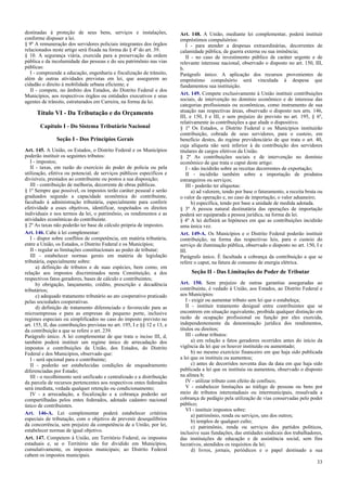 destinadas à proteção de seus bens, serviços e instalações,
conforme dispuser a lei.
§ 9º A remuneração dos servidores policiais integrantes dos órgãos
relacionados neste artigo será fixada na forma do § 4º do art. 39.
§ 10. A segurança viária, exercida para a preservação da ordem
pública e da incolumidade das pessoas e do seu patrimônio nas vias
públicas:
I - compreende a educação, engenharia e fiscalização de trânsito,
além de outras atividades previstas em lei, que assegurem ao
cidadão o direito à mobilidade urbana eficiente; e
II - compete, no âmbito dos Estados, do Distrito Federal e dos
Municípios, aos respectivos órgãos ou entidades executivos e seus
agentes de trânsito, estruturados em Carreira, na forma da lei.
Título VI - Da Tributação e do Orçamento
Capítulo I - Do Sistema Tributário Nacional
Seção I - Dos Princípios Gerais
Art. 145. A União, os Estados, o Distrito Federal e os Municípios
poderão instituir os seguintes tributos:
I - impostos;
II - taxas, em razão do exercício do poder de polícia ou pela
utilização, efetiva ou potencial, de serviços públicos específicos e
divisíveis, prestados ao contribuinte ou postos a sua disposição;
III - contribuição de melhoria, decorrente de obras públicas.
§ 1º Sempre que possível, os impostos terão caráter pessoal e serão
graduados segundo a capacidade econômica do contribuinte,
facultado à administração tributária, especialmente para conferir
efetividade a esses objetivos, identificar, respeitados os direitos
individuais e nos termos da lei, o patrimônio, os rendimentos e as
atividades econômicas do contribuinte.
§ 2º As taxas não poderão ter base de cálculo própria de impostos.
Art. 146. Cabe à lei complementar:
I - dispor sobre conflitos de competência, em matéria tributária,
entre a União, os Estados, o Distrito Federal e os Municípios;
II - regular as limitações constitucionais ao poder de tributar;
III - estabelecer normas gerais em matéria de legislação
tributária, especialmente sobre:
a) definição de tributos e de suas espécies, bem como, em
relação aos impostos discriminados nesta Constituição, a dos
respectivos fatos geradores, bases de cálculo e contribuintes;
b) obrigação, lançamento, crédito, prescrição e decadência
tributários;
c) adequado tratamento tributário ao ato cooperativo praticado
pelas sociedades cooperativas.
d) definição de tratamento diferenciado e favorecido para as
microempresas e para as empresas de pequeno porte, inclusive
regimes especiais ou simplificados no caso do imposto previsto no
art. 155, II, das contribuições previstas no art. 195, I e §§ 12 e 13, e
da contribuição a que se refere o art. 239.
Parágrafo único. A lei complementar de que trata o inciso III, d,
também poderá instituir um regime único de arrecadação dos
impostos e contribuições da União, dos Estados, do Distrito
Federal e dos Municípios, observado que:
I - será opcional para o contribuinte;
II - poderão ser estabelecidas condições de enquadramento
diferenciadas por Estado;
III - o recolhimento será unificado e centralizado e a distribuição
da parcela de recursos pertencentes aos respectivos entes federados
será imediata, vedada qualquer retenção ou condicionamento;
IV - a arrecadação, a fiscalização e a cobrança poderão ser
compartilhadas pelos entes federados, adotado cadastro nacional
único de contribuintes.
Art. 146-A. Lei complementar poderá estabelecer critérios
especiais de tributação, com o objetivo de prevenir desequilíbrios
da concorrência, sem prejuízo da competência de a União, por lei,
estabelecer normas de igual objetivo.
Art. 147. Competem à União, em Território Federal, os impostos
estaduais e, se o Território não for dividido em Municípios,
cumulativamente, os impostos municipais; ao Distrito Federal
cabem os impostos municipais.
Art. 148. A União, mediante lei complementar, poderá instituir
empréstimos compulsórios:
I - para atender a despesas extraordinárias, decorrentes de
calamidade pública, de guerra externa ou sua iminência;
II - no caso de investimento público de caráter urgente e de
relevante interesse nacional, observado o disposto no art. 150, III,
b.
Parágrafo único. A aplicação dos recursos provenientes de
empréstimo compulsório será vinculada à despesa que
fundamentou sua instituição.
Art. 149. Compete exclusivamente à União instituir contribuições
sociais, de intervenção no domínio econômico e de interesse das
categorias profissionais ou econômicas, como instrumento de sua
atuação nas respectivas áreas, observado o disposto nos arts. 146,
III, e 150, I e III, e sem prejuízo do previsto no art. 195, § 6º,
relativamente às contribuições a que alude o dispositivo.
§ 1º Os Estados, o Distrito Federal e os Municípios instituirão
contribuição, cobrada de seus servidores, para o custeio, em
benefício destes, do regime previdenciário de que trata o art. 40,
cuja alíquota não será inferior à da contribuição dos servidores
titulares de cargos efetivos da União.
§ 2º As contribuições sociais e de intervenção no domínio
econômico de que trata o caput deste artigo:
I - não incidirão sobre as receitas decorrentes de exportação;
II - incidirão também sobre a importação de produtos
estrangeiros ou serviços;
III - poderão ter alíquotas:
a) ad valorem, tendo por base o faturamento, a receita bruta ou
o valor da operação e, no caso de importação, o valor aduaneiro;
b) específica, tendo por base a unidade de medida adotada.
§ 3º A pessoa natural destinatária das operações de importação
poderá ser equiparada a pessoa jurídica, na forma da lei.
§ 4º A lei definirá as hipóteses em que as contribuições incidirão
uma única vez.
Art. 149-A. Os Municípios e o Distrito Federal poderão instituir
contribuição, na forma das respectivas leis, para o custeio do
serviço de iluminação pública, observado o disposto no art. 150, I e
III.
Parágrafo único. É facultada a cobrança da contribuição a que se
refere o caput, na fatura de consumo de energia elétrica.
Seção II - Das Limitações do Poder de Tributar
Art. 150. Sem prejuízo de outras garantias asseguradas ao
contribuinte, é vedado à União, aos Estados, ao Distrito Federal e
aos Municípios:
I - exigir ou aumentar tributo sem lei que o estabeleça;
II - instituir tratamento desigual entre contribuintes que se
encontrem em situação equivalente, proibida qualquer distinção em
razão de ocupação profissional ou função por eles exercida,
independentemente da denominação jurídica dos rendimentos,
títulos ou direitos;
III - cobrar tributos:
a) em relação a fatos geradores ocorridos antes do início da
vigência da lei que os houver instituído ou aumentado;
b) no mesmo exercício financeiro em que haja sido publicada
a lei que os instituiu ou aumentou;
c) antes de decorridos noventa dias da data em que haja sido
publicada a lei que os instituiu ou aumentou, observado o disposto
na alínea b;
IV - utilizar tributo com efeito de confisco;
V - estabelecer limitações ao tráfego de pessoas ou bens por
meio de tributos interestaduais ou intermunicipais, ressalvada a
cobrança de pedágio pela utilização de vias conservadas pelo poder
público;
VI - instituir impostos sobre:
a) patrimônio, renda ou serviços, uns dos outros;
b) templos de qualquer culto;
c) patrimônio, renda ou serviços dos partidos políticos,
inclusive suas fundações, das entidades sindicais dos trabalhadores,
das instituições de educação e de assistência social, sem fins
lucrativos, atendidos os requisitos da lei;
d) livros, jornais, periódicos e o papel destinado a sua
33
 