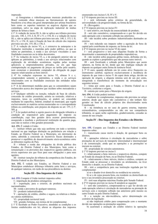 impressão.
e) fonogramas e videofonogramas musicais produzidos no
Brasil contendo obras musicais ou literomusicais de autores
brasileiros e/ou obras em geral interpretadas por artistas brasileiros
bem como os suportes materiais ou arquivos digitais que os
contenham, salvo na etapa de replicação industrial de mídias
ópticas de leitura a laser.
§ 1º A vedação do inciso III, b, não se aplica aos tributos previstos
nos arts. 148, I, 153, I, II, IV e V; e 154, II; e a vedação do inciso
III, c, não se aplica aos tributos previstos nos arts. 148, I, 153, I, II,
III e V; e 154, II, nem à fixação da base de cálculo dos impostos
previstos nos arts. 155, III, e 156, I.
§ 2º A vedação do inciso VI, a, é extensiva às autarquias e às
fundações instituídas e mantidas pelo poder público, no que se
refere ao patrimônio, à renda e aos serviços vinculados a suas
finalidades essenciais ou às delas decorrentes.
§ 3º As vedações do inciso VI, a, e do parágrafo anterior não se
aplicam ao patrimônio, à renda e aos serviços relacionados com
exploração de atividades econômicas regidas pelas normas
aplicáveis a empreendimentos privados, ou em que haja
contraprestação ou pagamento de preços ou tarifas pelo usuário,
nem exoneram o promitente comprador da obrigação de pagar
imposto relativamente ao bem imóvel.
§ 4º As vedações expressas no inciso VI, alíneas b e c,
compreendem somente o patrimônio, a renda e os serviços
relacionados com as finalidades essenciais das entidades nelas
mencionadas.
§ 5º A lei determinará medidas para que os consumidores sejam
esclarecidos acerca dos impostos que incidam sobre mercadorias e
serviços.
§ 6º Qualquer subsídio ou isenção, redução de base de cálculo,
concessão de crédito presumido, anistia ou remissão, relativos a
impostos, taxas ou contribuições, só poderá ser concedido
mediante lei específica, federal, estadual ou municipal, que regule
exclusivamente as matérias acima enumeradas ou o correspondente
tributo ou contribuição, sem prejuízo do disposto no art. 155, § 2º,
XII, g.
§ 7º A lei poderá atribuir a sujeito passivo de obrigação tributária a
condição de responsável pelo pagamento de imposto ou
contribuição, cujo fato gerador deva ocorrer posteriormente,
assegurada a imediata e preferencial restituição da quantia paga,
caso não se realize o fato gerador presumido.
Art. 151. É vedado à União:
I - instituir tributo que não seja uniforme em todo o território
nacional ou que implique distinção ou preferência em relação a
Estado, ao Distrito Federal ou a Município, em detrimento de
outro, admitida a concessão de incentivos fiscais destinados a
promover o equilíbrio do desenvolvimento sócio-econômico entre
as diferentes regiões do País;
II - tributar a renda das obrigações da dívida pública dos
Estados, do Distrito Federal e dos Municípios, bem como a
remuneração e os proventos dos respectivos agentes públicos, em
níveis superiores aos que fixar para suas obrigações e para seus
agentes;
III - instituir isenções de tributos da competência dos Estados, do
Distrito Federal ou dos Municípios.
Art. 152. É vedado aos Estados, ao Distrito Federal e aos
Municípios estabelecer diferença tributária entre bens e serviços,
de qualquer natureza, em razão de sua procedência ou destino.
Seção III - Dos Impostos da União
Art. 153. Compete à União instituir impostos sobre:
I - importação de produtos estrangeiros;
II - exportação, para o exterior, de produtos nacionais ou
nacionalizados;
III - renda e proventos de qualquer natureza;
IV - produtos industrializados;
V - operações de crédito, câmbio e seguro, ou relativas a títulos
ou valores mobiliários;
VI - propriedade territorial rural;
VII - grandes fortunas, nos termos de lei complementar.
§ 1º É facultado ao Poder Executivo, atendidas as condições e os
limites estabelecidos em lei, alterar as alíquotas dos impostos
enumerados nos incisos I, II, IV e V.
§ 2º O imposto previsto no inciso III:
I - será informado pelos critérios da generalidade, da
universalidade e da progressividade, na forma da lei;
II - (Revogado).
§ 3º O imposto previsto no inciso IV:
I - será seletivo, em função da essencialidade do produto;
II - será não cumulativo, compensando-se o que for devido em
cada operação com o montante cobrado nas anteriores;
III - não incidirá sobre produtos industrializados destinados ao
exterior.
IV - terá reduzido seu impacto sobre a aquisição de bens de
capital pelo contribuinte do imposto, na forma da lei.
§ 4º O imposto previsto no inciso VI do caput:
I - será progressivo e terá suas alíquotas fixadas de forma a
desestimular a manutenção de propriedades improdutivas;
II - não incidirá sobre pequenas glebas rurais, definidas em lei,
quando as explore o proprietário que não possua outro imóvel;
III - será fiscalizado e cobrado pelos Municípios que assim
optarem, na forma da lei, desde que não implique redução do
imposto ou qualquer outra forma de renúncia fiscal.
§ 5º O ouro, quando definido em lei como ativo financeiro ou
instrumento cambial, sujeita-se exclusivamente à incidência do
imposto de que trata o inciso V do caput deste artigo, devido na
operação de origem; a alíquota mínima será de um por cento,
assegurada a transferência do montante da arrecadação nos
seguintes termos:
I - trinta por cento para o Estado, o Distrito Federal ou o
Território, conforme a origem;
II - setenta por cento para o Município de origem.
Art. 154. A União poderá instituir:
I - mediante lei complementar, impostos não previstos no artigo
anterior, desde que sejam não cumulativos e não tenham fato
gerador ou base de cálculo próprios dos discriminados nesta
Constituição;
II - na iminência ou no caso de guerra externa, impostos
extraordinários, compreendidos ou não em sua competência
tributária, os quais serão suprimidos, gradativamente, cessadas as
causas de sua criação.
Seção IV - Dos Impostos dos Estados e do Distrito
Federal
Art. 155. Compete aos Estados e ao Distrito Federal instituir
impostos sobre:
I - transmissão causa mortis e doação, de quaisquer bens ou
direitos;
II - operações relativas à circulação de mercadorias e sobre
prestações de serviços de transporte interestadual e intermunicipal
e de comunicação, ainda que as operações e as prestações se
iniciem no exterior;
III - propriedade de veículos automotores.
§ 1º O imposto previsto no inciso I:
I - relativamente a bens imóveis e respectivos direitos, compete
ao Estado da situação do bem, ou ao Distrito Federal;
II - relativamente a bens móveis, títulos e créditos, compete ao
Estado onde se processar o inventário ou arrolamento, ou tiver
domicílio o doador, ou ao Distrito Federal;
III - terá a competência para sua instituição regulada por lei
complementar:
a) se o doador tiver domicílio ou residência no exterior;
b) se o de cujus possuía bens, era residente ou domiciliado ou
teve o seu inventário processado no exterior;
IV - terá suas alíquotas máximas fixadas pelo Senado Federal.
§ 2º O imposto previsto no inciso II atenderá ao seguinte:
I - será não cumulativo, compensando-se o que for devido em
cada operação relativa à circulação de mercadorias ou prestação de
serviços com o montante cobrado nas anteriores pelo mesmo ou
outro Estado ou pelo Distrito Federal;
II - a isenção ou não-incidência, salvo determinação em
contrário da legislação:
a) não implicará crédito para compensação com o montante
devido nas operações ou prestações seguintes;
b) acarretará a anulação do crédito relativo às operações
34
 