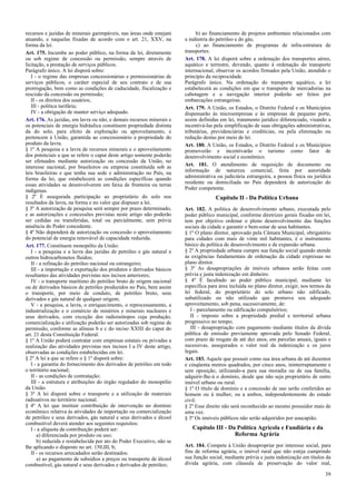 recursos e jazidas de minerais garimpáveis, nas áreas onde estejam
atuando, e naquelas fixadas de acordo com o art. 21, XXV, na
forma da lei.
Art. 175. Incumbe ao poder público, na forma da lei, diretamente
ou sob regime de concessão ou permissão, sempre através de
licitação, a prestação de serviços públicos.
Parágrafo único. A lei disporá sobre:
I - o regime das empresas concessionárias e permissionárias de
serviços públicos, o caráter especial de seu contrato e de sua
prorrogação, bem como as condições de caducidade, fiscalização e
rescisão da concessão ou permissão;
II - os direitos dos usuários;
III - política tarifária;
IV - a obrigação de manter serviço adequado.
Art. 176. As jazidas, em lavra ou não, e demais recursos minerais e
os potenciais de energia hidráulica constituem propriedade distinta
da do solo, para efeito de exploração ou aproveitamento, e
pertencem à União, garantida ao concessionário a propriedade do
produto da lavra.
§ 1º A pesquisa e a lavra de recursos minerais e o aproveitamento
dos potenciais a que se refere o caput deste artigo somente poderão
ser efetuados mediante autorização ou concessão da União, no
interesse nacional, por brasileiros ou empresa constituída sob as
leis brasileiras e que tenha sua sede e administração no País, na
forma da lei, que estabelecerá as condições específicas quando
essas atividades se desenvolverem em faixa de fronteira ou terras
indígenas.
§ 2º É assegurada participação ao proprietário do solo nos
resultados da lavra, na forma e no valor que dispuser a lei.
§ 3º A autorização de pesquisa será sempre por prazo determinado,
e as autorizações e concessões previstas neste artigo não poderão
ser cedidas ou transferidas, total ou parcialmente, sem prévia
anuência do Poder concedente.
§ 4º Não dependerá de autorização ou concessão o aproveitamento
do potencial de energia renovável de capacidade reduzida.
Art. 177. Constituem monopólio da União:
I - a pesquisa e a lavra das jazidas de petróleo e gás natural e
outros hidrocarbonetos fluidos;
II - a refinação do petróleo nacional ou estrangeiro;
III - a importação e exportação dos produtos e derivados básicos
resultantes das atividades previstas nos incisos anteriores;
IV - o transporte marítimo do petróleo bruto de origem nacional
ou de derivados básicos de petróleo produzidos no País, bem assim
o transporte, por meio de conduto, de petróleo bruto, seus
derivados e gás natural de qualquer origem;
V - a pesquisa, a lavra, o enriquecimento, o reprocessamento, a
industrialização e o comércio de minérios e minerais nucleares e
seus derivados, com exceção dos radioisótopos cuja produção,
comercialização e utilização poderão ser autorizadas sob regime de
permissão, conforme as alíneas b e c do inciso XXIII do caput do
art. 21 desta Constituição Federal.
§ 1º A União poderá contratar com empresas estatais ou privadas a
realização das atividades previstas nos incisos I a IV deste artigo,
observadas as condições estabelecidas em lei.
§ 2º A lei a que se refere o § 1º disporá sobre:
I - a garantia do fornecimento dos derivados de petróleo em todo
o território nacional;
II - as condições de contratação;
III - a estrutura e atribuições do órgão regulador do monopólio
da União.
§ 3º A lei disporá sobre o transporte e a utilização de materiais
radioativos no território nacional.
§ 4º A lei que instituir contribuição de intervenção no domínio
econômico relativa às atividades de importação ou comercialização
de petróleo e seus derivados, gás natural e seus derivados e álcool
combustível deverá atender aos seguintes requisitos:
I - a alíquota da contribuição poderá ser:
a) diferenciada por produto ou uso;
b) reduzida e restabelecida por ato do Poder Executivo, não se
lhe aplicando o disposto no art. 150,III, b;
II - os recursos arrecadados serão destinados:
a) ao pagamento de subsídios a preços ou transporte de álcool
combustível, gás natural e seus derivados e derivados de petróleo;
b) ao financiamento de projetos ambientais relacionados com
a indústria do petróleo e do gás;
c) ao financiamento de programas de infra-estrutura de
transportes.
Art. 178. A lei disporá sobre a ordenação dos transportes aéreo,
aquático e terrestre, devendo, quanto à ordenação do transporte
internacional, observar os acordos firmados pela União, atendido o
princípio da reciprocidade.
Parágrafo único. Na ordenação do transporte aquático, a lei
estabelecerá as condições em que o transporte de mercadorias na
cabotagem e a navegação interior poderão ser feitos por
embarcações estrangeiras.
Art. 179. A União, os Estados, o Distrito Federal e os Municípios
dispensarão às microempresas e às empresas de pequeno porte,
assim definidas em lei, tratamento jurídico diferenciado, visando a
incentivá-las pela simplificação de suas obrigações administrativas,
tributárias, previdenciárias e creditícias, ou pela eliminação ou
redução destas por meio de lei.
Art. 180. A União, os Estados, o Distrito Federal e os Municípios
promoverão e incentivarão o turismo como fator de
desenvolvimento social e econômico.
Art. 181. O atendimento de requisição de documento ou
informação de natureza comercial, feita por autoridade
administrativa ou judiciária estrangeira, a pessoa física ou jurídica
residente ou domiciliada no País dependerá de autorização do
Poder competente.
Capítulo II - Da Política Urbana
Art. 182. A política de desenvolvimento urbano, executada pelo
poder público municipal, conforme diretrizes gerais fixadas em lei,
tem por objetivo ordenar o pleno desenvolvimento das funções
sociais da cidade e garantir o bem-estar de seus habitantes.
§ 1º O plano diretor, aprovado pela Câmara Municipal, obrigatório
para cidades com mais de vinte mil habitantes, é o instrumento
básico da política de desenvolvimento e de expansão urbana.
§ 2º A propriedade urbana cumpre sua função social quando atende
às exigências fundamentais de ordenação da cidade expressas no
plano diretor.
§ 3º As desapropriações de imóveis urbanos serão feitas com
prévia e justa indenização em dinheiro.
§ 4º É facultado ao poder público municipal, mediante lei
específica para área incluída no plano diretor, exigir, nos termos da
lei federal, do proprietário do solo urbano não edificado,
subutilizado ou não utilizado que promova seu adequado
aproveitamento, sob pena, sucessivamente, de:
I - parcelamento ou edificação compulsórios;
II - imposto sobre a propriedade predial e territorial urbana
progressivo no tempo;
III - desapropriação com pagamento mediante títulos da dívida
pública de emissão previamente aprovada pelo Senado Federal,
com prazo de resgate de até dez anos, em parcelas anuais, iguais e
sucessivas, assegurados o valor real da indenização e os juros
legais.
Art. 183. Aquele que possuir como sua área urbana de até duzentos
e cinqüenta metros quadrados, por cinco anos, ininterruptamente e
sem oposição, utilizando-a para sua moradia ou de sua família,
adquirir-lhe-á o domínio, desde que não seja proprietário de outro
imóvel urbano ou rural.
§ 1º O título de domínio e a concessão de uso serão conferidos ao
homem ou à mulher, ou a ambos, independentemente do estado
civil.
§ 2º Esse direito não será reconhecido ao mesmo possuidor mais de
uma vez.
§ 3º Os imóveis públicos não serão adquiridos por usucapião.
Capítulo III - Da Política Agrícola e Fundiária e da
Reforma Agrária
Art. 184. Compete à União desapropriar por interesse social, para
fins de reforma agrária, o imóvel rural que não esteja cumprindo
sua função social, mediante prévia e justa indenização em títulos da
dívida agrária, com cláusula de preservação do valor real,
39
 