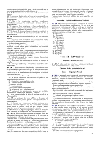 resgatáveis no prazo de até vinte anos, a partir do segundo ano de
sua emissão, e cuja utilização será definida em lei.
§ 1º As benfeitorias úteis e necessárias serão indenizadas em
dinheiro.
§ 2º O decreto que declarar o imóvel como de interesse social, para
fins de reforma agrária, autoriza a União a propor a ação de
desapropriação.
§ 3º Cabe à lei complementar estabelecer procedimento
contraditório especial, de rito sumário, para o processo judicial de
desapropriação.
§ 4º O orçamento fixará anualmente o volume total de títulos da
dívida agrária, assim como o montante de recursos para atender ao
programa de reforma agrária no exercício.
§ 5º São isentas de impostos federais, estaduais e municipais as
operações de transferência de imóveis desapropriados para fins de
reforma agrária.
Art. 185. São insuscetíveis de desapropriação para fins de reforma
agrária:
I - a pequena e média propriedade rural, assim definida em lei,
desde que seu proprietário não possua outra;
II - a propriedade produtiva.
Parágrafo único. A lei garantirá tratamento especial à propriedade
produtiva e fixará normas para o cumprimento dos requisitos
relativos a sua função social.
Art. 186. A função social é cumprida quando a propriedade rural
atende, simultaneamente, segundo critérios e graus de exigência
estabelecidos em lei, aos seguintes requisitos:
I - aproveitamento racional e adequado;
II - utilização adequada dos recursos naturais disponíveis e
preservação do meio ambiente;
III - observância das disposições que regulam as relações de
trabalho;
IV - exploração que favoreça o bem-estar dos proprietários e dos
trabalhadores.
Art. 187. A política agrícola será planejada e executada na forma
da lei, com a participação efetiva do setor de produção, envolvendo
produtores e trabalhadores rurais, bem como dos setores de
comercialização, de armazenamento e de transportes, levando em
conta, especialmente:
I - os instrumentos creditícios e fiscais;
II - os preços compatíveis com os custos de produção e a
garantia de comercialização;
III - o incentivo à pesquisa e à tecnologia;
IV - a assistência técnica e extensão rural;
V - o seguro agrícola;
VI - o cooperativismo;
VII - a eletrificação rural e irrigação;
VIII - a habitação para o trabalhador rural.
§ 1º Incluem-se no planejamento agrícola as atividades
agroindustriais, agropecuárias, pesqueiras e florestais.
§ 2º Serão compatibilizadas as ações de política agrícola e de
reforma agrária.
Art. 188. A destinação de terras públicas e devolutas será
compatibilizada com a política agrícola e com o plano nacional de
reforma agrária.
§ 1º A alienação ou a concessão, a qualquer título, de terras
públicas com área superior a dois mil e quinhentos hectares a
pessoa física ou jurídica, ainda que por interposta pessoa,
dependerá de prévia aprovação do Congresso Nacional.
§ 2º Excetuam-se do disposto no parágrafo anterior as alienações
ou as concessões de terras públicas para fins de reforma agrária.
Art. 189. Os beneficiários da distribuição de imóveis rurais pela
reforma agrária receberão títulos de domínio ou de concessão de
uso, inegociáveis pelo prazo de dez anos.
Parágrafo único. O título de domínio e a concessão de uso serão
conferidos ao homem ou à mulher, ou a ambos, independentemente
do estado civil, nos termos e condições previstos em lei.
Art. 190. A lei regulará e limitará a aquisição ou o arrendamento
de propriedade rural por pessoa física ou jurídica estrangeira e
estabelecerá os casos que dependerão de autorização do Congresso
Nacional.
Art. 191. Aquele que, não sendo proprietário de imóvel rural ou
urbano, possua como seu, por cinco anos ininterruptos, sem
oposição, área de terra, em zona rural, não superior a cinqüenta
hectares, tornando-a produtiva por seu trabalho ou de sua família,
tendo nela sua moradia, adquirir-lhe-á a propriedade.
Parágrafo único. Os imóveis públicos não serão adquiridos por
usucapião.
Capítulo IV - Do Sistema Financeiro Nacional
Art. 192. O sistema financeiro nacional, estruturado de forma a
promover o desenvolvimento equilibrado do País e a servir aos
interesses da coletividade, em todas as partes que o compõem,
abrangendo as cooperativas de crédito, será regulado por leis
complementares que disporão, inclusive, sobre a participação do
capital estrangeiro nas instituições que o integram.
I - (Revogado).
II - (Revogado).
III - (Revogado).
a) (Revogado).
b) (Revogado).
IV - (Revogado).
V - (Revogado).
VI - (Revogado).
VII - (Revogado).
VIII - (Revogado).
§ 1º (Revogado).
§ 2º (Revogado).
§ 3º (Revogado).
Título VIII - Da Ordem Social
Capítulo I - Disposição Geral
Art. 193. A ordem social tem como base o primado do trabalho, e
como objetivo o bem-estar e a justiça sociais.
Capítulo II - Da Seguridade Social
Seção I - Disposições Gerais
Art. 194. A seguridade social compreende um conjunto integrado
de ações de iniciativa dos poderes públicos e da sociedade,
destinadas a assegurar os direitos relativos à saúde, à previdência e
à assistência social.
Parágrafo único. Compete ao poder público, nos termos da lei,
organizar a seguridade social, com base nos seguintes objetivos:
I - universalidade da cobertura e do atendimento;
II - uniformidade e equivalência dos benefícios e serviços às
populações urbanas e rurais;
III - seletividade e distributividade na prestação dos benefícios e
serviços;
IV - irredutibilidade do valor dos benefícios;
V - eqüidade na forma de participação no custeio;
VI - diversidade da base de financiamento;
VII - caráter democrático e descentralizado da administração,
mediante gestão quadripartite, com participação dos trabalhadores,
dos empregadores, dos aposentados e do Governo nos órgãos
colegiados.
Art. 195. A seguridade social será financiada por toda a sociedade,
de forma direta e indireta, nos termos da lei, mediante recursos
provenientes dos orçamentos da União, dos Estados, do Distrito
Federal e dos Municípios, e das seguintes contribuições sociais:
I - do empregador, da empresa e da entidade a ela equiparada na
forma da lei, incidentes sobre:
a) a folha de salários e demais rendimentos do trabalho pagos
ou creditados, a qualquer título, à pessoa física que lhe preste
serviço, mesmo sem vínculo empregatício;
b) a receita ou o faturamento;
c) o lucro;
II - do trabalhador e dos demais segurados da previdência social,
não incidindo contribuição sobre aposentadoria e pensão
concedidas pelo regime geral de previdência social de que trata o
art. 201;
III - sobre a receita de concursos de prognósticos.
40
 