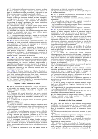 § 3º O Estado apoiará a formação de recursos humanos nas áreas
de ciência, pesquisa, tecnologia e inovação, inclusive por meio do
apoio às atividades de extensão tecnológica, e concederá aos que
delas se ocupem meios e condições especiais de trabalho.
§ 4º A lei apoiará e estimulará as empresas que invistam em
pesquisa, criação de tecnologia adequada ao País, formação e
aperfeiçoamento de seus recursos humanos e que pratiquem
sistemas de remuneração que assegurem ao empregado,
desvinculada do salário, participação nos ganhos econômicos
resultantes da produtividade de seu trabalho.
§ 5º É facultado aos Estados e ao Distrito Federal vincular parcela
de sua receita orçamentária a entidades públicas de fomento ao
ensino e à pesquisa científica e tecnológica.
§ 6º O Estado, na execução das atividades previstas no caput,
estimulará a articulação entre entes, tanto públicos quanto
privados, nas diversas esferas de governo.
§ 7º O Estado promoverá e incentivará a atuação no exterior das
instituições públicas de ciência, tecnologia e inovação, com vistas à
execução das atividades previstas no caput.
Art. 219. O mercado interno integra o patrimônio nacional e será
incentivado de modo a viabilizar o desenvolvimento cultural e
sócio-econômico, o bem-estar da população e a autonomia
tecnológica do País, nos termos de lei federal.
Parágrafo único. O Estado estimulará a formação e o
fortalecimento da inovação nas empresas, bem como nos demais
entes, públicos ou privados, a constituição e a manutenção de
parques e polos tecnológicos e de demais ambientes promotores da
inovação, a atuação dos inventores independentes e a criação,
absorção, difusão e transferência de tecnologia.
Art. 219-A. A União, os Estados, o Distrito Federal e os
Municípios poderão firmar instrumentos de cooperação com órgãos
e entidades públicos e com entidades privadas, inclusive para o
compartilhamento de recursos humanos especializados e
capacidade instalada, para a execução de projetos de pesquisa, de
desenvolvimento científico e tecnológico e de inovação, mediante
contrapartida financeira ou não financeira assumida pelo ente
beneficiário, na forma da lei.
Art. 219-B. O Sistema Nacional de Ciência, Tecnologia e
Inovação (SNCTI) será organizado em regime de colaboração entre
entes, tanto públicos quanto privados, com vistas a promover o
desenvolvimento científico e tecnológico e a inovação.
§ 1º Lei federal disporá sobre as normas gerais do SNCTI.
§ 2º Os Estados, o Distrito Federal e os Municípios legislarão
concorrentemente sobre suas peculiaridades.
Capítulo V - Da Comunicação Social
Art. 220. A manifestação do pensamento, a criação, a expressão e
a informação, sob qualquer forma, processo ou veículo, não
sofrerão qualquer restrição, observado o disposto nesta
Constituição.
§ 1º Nenhuma lei conterá dispositivo que possa constituir
embaraço à plena liberdade de informação jornalística em qualquer
veículo de comunicação social, observado o disposto no art. 5º, IV,
V, X, XIII e XIV.
§ 2º É vedada toda e qualquer censura de natureza política,
ideológica e artística.
§ 3º Compete à lei federal:
I - regular as diversões e espetáculos públicos, cabendo ao poder
público informar sobre a natureza deles, as faixas etárias a que não
se recomendem, locais e horários em que sua apresentação se
mostre inadequada;
II - estabelecer os meios legais que garantam à pessoa e à família
a possibilidade de se defenderem de programas ou programações
de rádio e televisão que contrariem o disposto no art. 221, bem
como da propaganda de produtos, práticas e serviços que possam
ser nocivos à saúde e ao meio ambiente.
§ 4º A propaganda comercial de tabaco, bebidas alcoólicas,
agrotóxicos, medicamentos e terapias estará sujeita a restrições
legais, nos termos do inciso II do parágrafo anterior, e conterá,
sempre que necessário, advertência sobre os malefícios decorrentes
de seu uso.
§ 5º Os meios de comunicação social não podem, direta ou
indiretamente, ser objeto de monopólio ou oligopólio.
§ 6º A publicação de veículo impresso de comunicação independe
de licença de autoridade.
Art. 221. A produção e a programação das emissoras de rádio e
televisão atenderão aos seguintes princípios:
I - preferência a finalidades educativas, artísticas, culturais e
informativas;
II - promoção da cultura nacional e regional e estímulo à
produção independente que objetive sua divulgação;
III - regionalização da produção cultural, artística e jornalística,
conforme percentuais estabelecidos em lei;
IV - respeito aos valores éticos e sociais da pessoa e da família.
Art. 222. A propriedade de empresa jornalística e de radiodifusão
sonora e de sons e imagens é privativa de brasileiros natos ou
naturalizados há mais de dez anos, ou de pessoas jurídicas
constituídas sob as leis brasileiras e que tenham sede no País.
§ 1º Em qualquer caso, pelo menos setenta por cento do capital
total e do capital votante das empresas jornalísticas e de
radiodifusão sonora e de sons e imagens deverá pertencer, direta ou
indiretamente, a brasileiros natos ou naturalizados há mais de dez
anos, que exercerão obrigatoriamente a gestão das atividades e
estabelecerão o conteúdo da programação.
§ 2º A responsabilidade editorial e as atividades de seleção e
direção da programação veiculada são privativas de brasileiros
natos ou naturalizados há mais de dez anos, em qualquer meio de
comunicação social.
§ 3º Os meios de comunicação social eletrônica,
independentemente da tecnologia utilizada para a prestação do
serviço, deverão observar os princípios enunciados no art. 221, na
forma de lei específica, que também garantirá a prioridade de
profissionais brasileiros na execução de produções nacionais.
§ 4º Lei disciplinará a participação de capital estrangeiro nas
empresas de que trata o § 1º.
§ 5º As alterações de controle societário das empresas de que trata
o § 1º serão comunicadas ao Congresso Nacional.
Art. 223. Compete ao Poder Executivo outorgar e renovar
concessão, permissão e autorização para o serviço de radiodifusão
sonora e de sons e imagens, observado o princípio da
complementaridade dos sistemas privado, público e estatal.
§ 1º O Congresso Nacional apreciará o ato no prazo do art. 64, §§
2º e 4º, a contar do recebimento da mensagem.
§ 2º A não-renovação da concessão ou permissão dependerá de
aprovação de, no mínimo, dois quintos do Congresso Nacional, em
votação nominal.
§ 3º O ato de outorga ou renovação somente produzirá efeitos
legais após deliberação do Congresso Nacional, na forma dos
parágrafos anteriores.
§ 4º O cancelamento da concessão ou permissão, antes de vencido
o prazo, depende de decisão judicial.
§ 5º O prazo da concessão ou permissão será de dez anos para as
emissoras de rádio e de quinze para as de televisão.
Art. 224. Para os efeitos do disposto neste Capítulo, o Congresso
Nacional instituirá, como órgão auxiliar, o Conselho de
Comunicação Social, na forma da lei.
Capítulo VI - Do Meio Ambiente
Art. 225. Todos têm direito ao meio ambiente ecologicamente
equilibrado, bem de uso comum do povo e essencial à sadia
qualidade de vida, impondo-se ao poder público e à coletividade o
dever de defendê-lo e preservá-lo para as presentes e futuras
gerações.
§ 1º Para assegurar a efetividade desse direito, incumbe ao poder
público:
I - preservar e restaurar os processos ecológicos essenciais e
prover o manejo ecológico das espécies e ecossistemas;
II - preservar a diversidade e a integridade do patrimônio
genético do País e fiscalizar as entidades dedicadas à pesquisa e
manipulação de material genético;
III - definir, em todas as unidades da Federação, espaços
territoriais e seus componentes a serem especialmente protegidos,
sendo a alteração e a supressão permitidas somente através de lei,
vedada qualquer utilização que comprometa a integridade dos
45
 