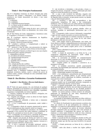 Título I - Dos Princípios Fundamentais
Art. 1º A República Federativa do Brasil, formada pela união
indissolúvel dos Estados e Municípios e do Distrito Federal,
constitui-se em Estado democrático de direito e tem como
fundamentos:
I - a soberania;
II - a cidadania;
III - a dignidade da pessoa humana;
IV - os valores sociais do trabalho e da livre iniciativa;
V - o pluralismo político.
Parágrafo único. Todo o poder emana do povo, que o exerce por
meio de representantes eleitos ou diretamente, nos termos desta
Constituição.
Art. 2º São Poderes da União, independentes e harmônicos entre
si, o Legislativo, o Executivo e o Judiciário.
Art. 3º Constituem objetivos fundamentais da República
Federativa do Brasil:
I - construir uma sociedade livre, justa e solidária;
II - garantir o desenvolvimento nacional;
III - erradicar a pobreza e a marginalização e reduzir as
desigualdades sociais e regionais;
IV - promover o bem de todos, sem preconceitos de origem,
raça, sexo, cor, idade e quaisquer outras formas de discriminação.
Art. 4º A República Federativa do Brasil rege-se nas suas relações
internacionais pelos seguintes princípios:
I - independência nacional;
II - prevalência dos direitos humanos;
III - autodeterminação dos povos;
IV - não-intervenção;
V - igualdade entre os Estados;
VI - defesa da paz;
VII - solução pacífica dos conflitos;
VIII - repúdio ao terrorismo e ao racismo;
IX - cooperação entre os povos para o progresso da humanidade;
X - concessão de asilo político.
Parágrafo único. A República Federativa do Brasil buscará a
integração econômica, política, social e cultural dos povos da
América Latina, visando à formação de uma comunidade latino-
americana de nações.
Título II - Dos Direitos e Garantias Fundamentais
Capítulo I - Dos Direitos e Deveres Individuais e
Coletivos
Art. 5º Todos são iguais perante a lei, sem distinção de qualquer
natureza, garantindo-se aos brasileiros e aos estrangeiros residentes
no País a inviolabilidade do direito à vida, à liberdade, à igualdade,
à segurança e à propriedade, nos termos seguintes:
I - homens e mulheres são iguais em direitos e obrigações, nos
termos desta Constituição;
II - ninguém será obrigado a fazer ou deixar de fazer alguma
coisa senão em virtude de lei;
III - ninguém será submetido a tortura nem a tratamento
desumano ou degradante;
IV - é livre a manifestação do pensamento, sendo vedado o
anonimato;
V - é assegurado o direito de resposta, proporcional ao agravo,
além da indenização por dano material, moral ou à imagem;
VI - é inviolável a liberdade de consciência e de crença, sendo
assegurado o livre exercício dos cultos religiosos e garantida, na
forma da lei, a proteção aos locais de culto e a suas liturgias;
VII - é assegurada, nos termos da lei, a prestação de assistência
religiosa nas entidades civis e militares de internação coletiva;
VIII - ninguém será privado de direitos por motivo de crença
religiosa ou de convicção filosófica ou política, salvo se as invocar
para eximir-se de obrigação legal a todos imposta e recusar-se a
cumprir prestação alternativa, fixada em lei;
IX - é livre a expressão da atividade intelectual, artística,
científica e de comunicação, independentemente de censura ou
licença;
X - são invioláveis a intimidade, a vida privada, a honra e a
imagem das pessoas, assegurado o direito a indenização pelo dano
material ou moral decorrente de sua violação;
XI - a casa é asilo inviolável do indivíduo, ninguém nela
podendo penetrar sem consentimento do morador, salvo em caso
de flagrante delito ou desastre, ou para prestar socorro, ou, durante
o dia, por determinação judicial;
XII - é inviolável o sigilo da correspondência e das
comunicações telegráficas, de dados e das comunicações
telefônicas, salvo, no último caso, por ordem judicial, nas hipóteses
e na forma que a lei estabelecer para fins de investigação criminal
ou instrução processual penal;
XIII - é livre o exercício de qualquer trabalho, ofício ou
profissão, atendidas as qualificações profissionais que a lei
estabelecer;
XIV - é assegurado a todos o acesso à informação e resguardado
o sigilo da fonte, quando necessário ao exercício profissional;
XV - é livre a locomoção no território nacional em tempo de
paz, podendo qualquer pessoa, nos termos da lei, nele entrar,
permanecer ou dele sair com seus bens;
XVI - todos podem reunir-se pacificamente, sem armas, em
locais abertos ao público, independentemente de autorização, desde
que não frustrem outra reunião anteriormente convocada para o
mesmo local, sendo apenas exigido prévio aviso à autoridade
competente;
XVII - é plena a liberdade de associação para fins lícitos, vedada
a de caráter paramilitar;
XVIII - a criação de associações e, na forma da lei, a de
cooperativas independem de autorização, sendo vedada a
interferência estatal em seu funcionamento;
XIX - as associações só poderão ser compulsoriamente
dissolvidas ou ter suas atividades suspensas por decisão judicial,
exigindo-se, no primeiro caso, o trânsito em julgado;
XX - ninguém poderá ser compelido a associar-se ou a
permanecer associado;
XXI - as entidades associativas, quando expressamente
autorizadas, têm legitimidade para representar seus filiados judicial
ou extrajudicialmente;
XXII - é garantido o direito de propriedade;
XXIII - a propriedade atenderá a sua função social;
XXIV - a lei estabelecerá o procedimento para desapropriação
por necessidade ou utilidade pública, ou por interesse social,
mediante justa e prévia indenização em dinheiro, ressalvados os
casos previstos nesta Constituição;
XXV - no caso de iminente perigo público, a autoridade
competente poderá usar de propriedade particular, assegurada ao
proprietário indenização ulterior, se houver dano;
XXVI - a pequena propriedade rural, assim definida em lei,
desde que trabalhada pela família, não será objeto de penhora para
pagamento de débitos decorrentes de sua atividade produtiva,
dispondo a lei sobre os meios de financiar o seu desenvolvimento;
XXVII - aos autores pertence o direito exclusivo de utilização,
publicação ou reprodução de suas obras, transmissível aos
herdeiros pelo tempo que a lei fixar;
XXVIII - são assegurados, nos termos da lei:
a) a proteção às participações individuais em obras coletivas e
à reprodução da imagem e voz humanas, inclusive nas atividades
desportivas;
b) o direito de fiscalização do aproveitamento econômico das
obras que criarem ou de que participarem aos criadores, aos
intérpretes e às respectivas representações sindicais e associativas;
XXIX - a lei assegurará aos autores de inventos industriais
privilégio temporário para sua utilização, bem como proteção às
criações industriais, à propriedade das marcas, aos nomes de
empresas e a outros signos distintivos, tendo em vista o interesse
social e o desenvolvimento tecnológico e econômico do País;
XXX - é garantido o direito de herança;
XXXI - a sucessão de bens de estrangeiros situados no País será
regulada pela lei brasileira em benefício do cônjuge ou dos filhos
brasileiros, sempre que não lhes seja mais favorável a lei pessoal
do de cujus;
XXXII - o Estado promoverá, na forma da lei, a defesa do
consumidor;
XXXIII - todos têm direito a receber dos órgãos públicos
5
 