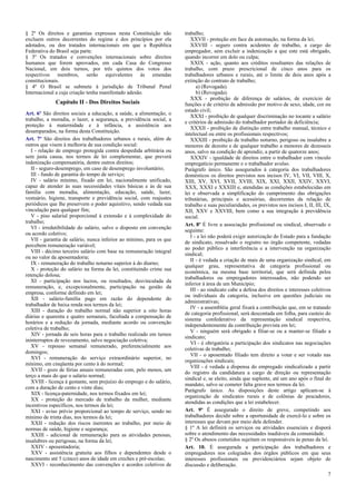§ 2º Os direitos e garantias expressos nesta Constituição não
excluem outros decorrentes do regime e dos princípios por ela
adotados, ou dos tratados internacionais em que a República
Federativa do Brasil seja parte.
§ 3º Os tratados e convenções internacionais sobre direitos
humanos que forem aprovados, em cada Casa do Congresso
Nacional, em dois turnos, por três quintos dos votos dos
respectivos membros, serão equivalentes às emendas
constitucionais.
§ 4º O Brasil se submete à jurisdição de Tribunal Penal
Internacional a cuja criação tenha manifestado adesão.
Capítulo II - Dos Direitos Sociais
Art. 6º São direitos sociais a educação, a saúde, a alimentação, o
trabalho, a moradia, o lazer, a segurança, a previdência social, a
proteção à maternidade e à infância, a assistência aos
desamparados, na forma desta Constituição.
Art. 7º São direitos dos trabalhadores urbanos e rurais, além de
outros que visem à melhoria de sua condição social:
I - relação de emprego protegida contra despedida arbitrária ou
sem justa causa, nos termos de lei complementar, que preverá
indenização compensatória, dentre outros direitos;
II - seguro-desemprego, em caso de desemprego involuntário;
III - fundo de garantia do tempo de serviço;
IV - salário mínimo, fixado em lei, nacionalmente unificado,
capaz de atender às suas necessidades vitais básicas e às de sua
família com moradia, alimentação, educação, saúde, lazer,
vestuário, higiene, transporte e previdência social, com reajustes
periódicos que lhe preservem o poder aquisitivo, sendo vedada sua
vinculação para qualquer fim;
V - piso salarial proporcional à extensão e à complexidade do
trabalho;
VI - irredutibilidade do salário, salvo o disposto em convenção
ou acordo coletivo;
VII - garantia de salário, nunca inferior ao mínimo, para os que
percebem remuneração variável;
VIII - décimo terceiro salário com base na remuneração integral
ou no valor da aposentadoria;
IX - remuneração do trabalho noturno superior à do diurno;
X - proteção do salário na forma da lei, constituindo crime sua
retenção dolosa;
XI - participação nos lucros, ou resultados, desvinculada da
remuneração, e, excepcionalmente, participação na gestão da
empresa, conforme definido em lei;
XII - salário-família pago em razão do dependente do
trabalhador de baixa renda nos termos da lei;
XIII - duração do trabalho normal não superior a oito horas
diárias e quarenta e quatro semanais, facultada a compensação de
horários e a redução da jornada, mediante acordo ou convenção
coletiva de trabalho;
XIV - jornada de seis horas para o trabalho realizado em turnos
ininterruptos de revezamento, salvo negociação coletiva;
XV - repouso semanal remunerado, preferencialmente aos
domingos;
XVI - remuneração do serviço extraordinário superior, no
mínimo, em cinqüenta por cento à do normal;
XVII - gozo de férias anuais remuneradas com, pelo menos, um
terço a mais do que o salário normal;
XVIII - licença à gestante, sem prejuízo do emprego e do salário,
com a duração de cento e vinte dias;
XIX - licença-paternidade, nos termos fixados em lei;
XX - proteção do mercado de trabalho da mulher, mediante
incentivos específicos, nos termos da lei;
XXI - aviso prévio proporcional ao tempo de serviço, sendo no
mínimo de trinta dias, nos termos da lei;
XXII - redução dos riscos inerentes ao trabalho, por meio de
normas de saúde, higiene e segurança;
XXIII - adicional de remuneração para as atividades penosas,
insalubres ou perigosas, na forma da lei;
XXIV - aposentadoria;
XXV - assistência gratuita aos filhos e dependentes desde o
nascimento até 5 (cinco) anos de idade em creches e pré-escolas;
XXVI - reconhecimento das convenções e acordos coletivos de
trabalho;
XXVII - proteção em face da automação, na forma da lei;
XXVIII - seguro contra acidentes de trabalho, a cargo do
empregador, sem excluir a indenização a que este está obrigado,
quando incorrer em dolo ou culpa;
XXIX - ação, quanto aos créditos resultantes das relações de
trabalho, com prazo prescricional de cinco anos para os
trabalhadores urbanos e rurais, até o limite de dois anos após a
extinção do contrato de trabalho;
a) (Revogada).
b) (Revogada).
XXX - proibição de diferença de salários, de exercício de
funções e de critério de admissão por motivo de sexo, idade, cor ou
estado civil;
XXXI - proibição de qualquer discriminação no tocante a salário
e critérios de admissão do trabalhador portador de deficiência;
XXXII - proibição de distinção entre trabalho manual, técnico e
intelectual ou entre os profissionais respectivos;
XXXIII - proibição de trabalho noturno, perigoso ou insalubre a
menores de dezoito e de qualquer trabalho a menores de dezesseis
anos, salvo na condição de aprendiz, a partir de quatorze anos;
XXXIV - igualdade de direitos entre o trabalhador com vínculo
empregatício permanente e o trabalhador avulso.
Parágrafo único. São assegurados à categoria dos trabalhadores
domésticos os direitos previstos nos incisos IV, VI, VII, VIII, X,
XIII, XV, XVI, XVII, XVIII, XIX, XXI, XXII, XXIV, XXVI,
XXX, XXXI e XXXIII e, atendidas as condições estabelecidas em
lei e observada a simplificação do cumprimento das obrigações
tributárias, principais e acessórias, decorrentes da relação de
trabalho e suas peculiaridades, os previstos nos incisos I, II, III, IX,
XII, XXV e XXVIII, bem como a sua integração à previdência
social.
Art. 8º É livre a associação profissional ou sindical, observado o
seguinte:
I - a lei não poderá exigir autorização do Estado para a fundação
de sindicato, ressalvado o registro no órgão competente, vedadas
ao poder público a interferência e a intervenção na organização
sindical;
II - é vedada a criação de mais de uma organização sindical, em
qualquer grau, representativa de categoria profissional ou
econômica, na mesma base territorial, que será definida pelos
trabalhadores ou empregadores interessados, não podendo ser
inferior à área de um Município;
III - ao sindicato cabe a defesa dos direitos e interesses coletivos
ou individuais da categoria, inclusive em questões judiciais ou
administrativas;
IV - a assembléia geral fixará a contribuição que, em se tratando
de categoria profissional, será descontada em folha, para custeio do
sistema confederativo da representação sindical respectiva,
independentemente da contribuição prevista em lei;
V - ninguém será obrigado a filiar-se ou a manter-se filiado a
sindicato;
VI - é obrigatória a participação dos sindicatos nas negociações
coletivas de trabalho;
VII - o aposentado filiado tem direito a votar e ser votado nas
organizações sindicais;
VIII - é vedada a dispensa do empregado sindicalizado a partir
do registro da candidatura a cargo de direção ou representação
sindical e, se eleito, ainda que suplente, até um ano após o final do
mandato, salvo se cometer falta grave nos termos da lei.
Parágrafo único. As disposições deste artigo aplicam-se à
organização de sindicatos rurais e de colônias de pescadores,
atendidas as condições que a lei estabelecer.
Art. 9º É assegurado o direito de greve, competindo aos
trabalhadores decidir sobre a oportunidade de exercê-lo e sobre os
interesses que devam por meio dele defender.
§ 1º A lei definirá os serviços ou atividades essenciais e disporá
sobre o atendimento das necessidades inadiáveis da comunidade.
§ 2º Os abusos cometidos sujeitam os responsáveis às penas da lei.
Art. 10. É assegurada a participação dos trabalhadores e
empregadores nos colegiados dos órgãos públicos em que seus
interesses profissionais ou previdenciários sejam objeto de
discussão e deliberação.
7
 