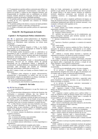 § 1º É assegurada aos partidos políticos autonomia para definir sua
estrutura interna, organização e funcionamento e para adotar os
critérios de escolha e o regime de suas coligações eleitorais, sem
obrigatoriedade de vinculação entre as candidaturas em âmbito
nacional, estadual, distrital ou municipal, devendo seus estatutos
estabelecer normas de disciplina e fidelidade partidária.
§ 2º Os partidos políticos, após adquirirem personalidade jurídica,
na forma da lei civil, registrarão seus estatutos no Tribunal
Superior Eleitoral.
§ 3º Os partidos políticos têm direito a recursos do fundo partidário
e acesso gratuito ao rádio e à televisão, na forma da lei.
§ 4º É vedada a utilização pelos partidos políticos de organização
paramilitar.
Título III - Da Organização do Estado
Capítulo I - Da Organização Político-Administrativa
Art. 18. A organização político-administrativa da República
Federativa do Brasil compreende a União, os Estados, o Distrito
Federal e os Municípios, todos autônomos, nos termos desta
Constituição.
§ 1º Brasília é a Capital Federal.
§ 2º Os Territórios Federais integram a União, e sua criação,
transformação em Estado ou reintegração ao Estado de origem
serão reguladas em lei complementar.
§ 3º Os Estados podem incorporar-se entre si, subdividir-se ou
desmembrar-se para se anexarem a outros, ou formarem novos
Estados ou Territórios Federais, mediante aprovação da população
diretamente interessada, através de plebiscito, e do Congresso
Nacional, por lei complementar.
§ 4º A criação, a incorporação, a fusão e o desmembramento de
Municípios, far-se-ão por lei estadual, dentro do período
determinado por lei complementar federal, e dependerão de
consulta prévia, mediante plebiscito, às populações dos Municípios
envolvidos, após divulgação dos Estudos de Viabilidade
Municipal, apresentados e publicados na forma da lei.
Art. 19. É vedado à União, aos Estados, ao Distrito Federal e aos
Municípios:
I - estabelecer cultos religiosos ou igrejas, subvencioná-los,
embaraçar-lhes o funcionamento ou manter com eles ou seus
representantes relações de dependência ou aliança, ressalvada, na
forma da lei, a colaboração de interesse público;
II - recusar fé aos documentos públicos;
III - criar distinções entre brasileiros ou preferências entre si.
Capítulo II - Da União
Art. 20. São bens da União:
I - os que atualmente lhe pertencem e os que lhe vierem a ser
atribuídos;
II - as terras devolutas indispensáveis à defesa das fronteiras, das
fortificações e construções militares, das vias federais de
comunicação e à preservação ambiental, definidas em lei;
III - os lagos, rios e quaisquer correntes de água em terrenos de
seu domínio, ou que banhem mais de um Estado, sirvam de limites
com outros países, ou se estendam a território estrangeiro ou dele
provenham, bem como os terrenos marginais e as praias fluviais;
IV - as ilhas fluviais e lacustres nas zonas limítrofes com outros
países; as praias marítimas; as ilhas oceânicas e as costeiras,
excluídas, destas, as que contenham a sede de Municípios, exceto
aquelas áreas afetadas ao serviço público e a unidade ambiental
federal, e as referidas no art. 26, II;
V - os recursos naturais da plataforma continental e da zona
econômica exclusiva;
VI - o mar territorial;
VII - os terrenos de marinha e seus acrescidos;
VIII - os potenciais de energia hidráulica;
IX - os recursos minerais, inclusive os do subsolo;
X - as cavidades naturais subterrâneas e os sítios arqueológicos e
pré-históricos;
XI - as terras tradicionalmente ocupadas pelos índios.
§ 1º É assegurada, nos termos da lei, aos Estados, ao Distrito
Federal e aos Municípios, bem como a órgãos da administração
direta da União, participação no resultado da exploração de
petróleo ou gás natural, de recursos hídricos para fins de geração
de energia elétrica e de outros recursos minerais no respectivo
território, plataforma continental, mar territorial ou zona
econômica exclusiva, ou compensação financeira por essa
exploração.
§ 2º A faixa de até cento e cinqüenta quilômetros de largura, ao
longo das fronteiras terrestres, designada como faixa de fronteira, é
considerada fundamental para defesa do território nacional, e sua
ocupação e utilização serão reguladas em lei.
Art. 21. Compete à União:
I - manter relações com Estados estrangeiros e participar de
organizações internacionais;
II - declarar a guerra e celebrar a paz;
III - assegurar a defesa nacional;
IV - permitir, nos casos previstos em lei complementar, que
forças estrangeiras transitem pelo território nacional ou nele
permaneçam temporariamente;
V - decretar o estado de sítio, o estado de defesa e a intervenção
federal;
VI - autorizar e fiscalizar a produção e o comércio de material
bélico;
VII - emitir moeda;
VIII - administrar as reservas cambiais do País e fiscalizar as
operações de natureza financeira, especialmente as de crédito,
câmbio e capitalização, bem como as de seguros e de previdência
privada;
IX - elaborar e executar planos nacionais e regionais de
ordenação do território e de desenvolvimento econômico e social;
X - manter o serviço postal e o correio aéreo nacional;
XI - explorar, diretamente ou mediante autorização, concessão
ou permissão, os serviços de telecomunicações, nos termos da lei,
que disporá sobre a organização dos serviços, a criação de um
órgão regulador e outros aspectos institucionais;
XII - explorar, diretamente ou mediante autorização, concessão
ou permissão:
a) os serviços de radiodifusão sonora e de sons e imagens;
b) os serviços e instalações de energia elétrica e o
aproveitamento energético dos cursos de água, em articulação com
os Estados onde se situam os potenciais hidroenergéticos;
c) a navegação aérea, aeroespacial e a infra-estrutura
aeroportuária;
d) os serviços de transporte ferroviário e aquaviário entre
portos brasileiros e fronteiras nacionais, ou que transponham os
limites de Estado ou Território;
e) os serviços de transporte rodoviário interestadual e
internacional de passageiros;
f) os portos marítimos, fluviais e lacustres;
XIII - organizar e manter o Poder Judiciário, o Ministério
Público do Distrito Federal e dos Territórios e a Defensoria Pública
dos Territórios;
XIV - organizar e manter a polícia civil, a polícia militar e o
corpo de bombeiros militar do Distrito Federal, bem como prestar
assistência financeira ao Distrito Federal para a execução de
serviços públicos, por meio de fundo próprio;
XV - organizar e manter os serviços oficiais de estatística,
geografia, geologia e cartografia de âmbito nacional;
XVI - exercer a classificação, para efeito indicativo, de diversões
públicas e de programas de rádio e televisão;
XVII - conceder anistia;
XVIII - planejar e promover a defesa permanente contra as
calamidades públicas, especialmente as secas e as inundações;
XIX - instituir sistema nacional de gerenciamento de recursos
hídricos e definir critérios de outorga de direitos de seu uso;
XX - instituir diretrizes para o desenvolvimento urbano,
inclusive habitação, saneamento básico e transportes urbanos;
XXI - estabelecer princípios e diretrizes para o sistema nacional
de viação;
XXII - executar os serviços de polícia marítima, aeroportuária e
de fronteiras;
XXIII - explorar os serviços e instalações nucleares de qualquer
natureza e exercer monopólio estatal sobre a pesquisa, a lavra, o
enriquecimento e reprocessamento, a industrialização e o comércio
de minérios nucleares e seus derivados, atendidos os seguintes
9
 