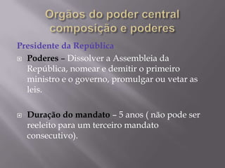 Presidente da República
 Poderes – Dissolver a Assembleia da
República, nomear e demitir o primeiro
ministro e o governo, promulgar ou vetar as
leis.


Duração do mandato – 5 anos ( não pode ser
reeleito para um terceiro mandato
consecutivo).

 