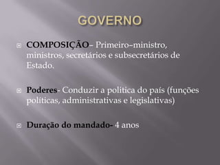 





COMPOSIÇÃO– Primeiro–ministro,
ministros, secretários e subsecretários de
Estado.
Poderes- Conduzir a politica do país (funções
políticas, administrativas e legislativas)
Duração do mandado- 4 anos

 