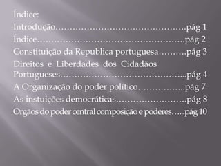 Índice:
Introdução……………………………………….pág 1
Índice…………………………………………….pág 2
Constituição da Republica portuguesa……….pág 3
Direitos e Liberdades dos Cidadãos
Portugueses……………………………………...pág 4
A Organização do poder político……………..pág 7
As instuições democráticas…………………….pág 8
Orgãos do poder central composição e poderes…...pág 10

 