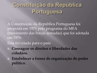 A Constituição da República Portuguesa foi
proposta em 1975 pelo programa do MFA
(movimento das forças armadas) que foi adotada
em 1976.
Esta foi criada para o país:
 Consagrar os direitos e liberdades dos
cidadãos.
 Estabelecer a forma de organização do poder
político.

 