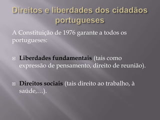 A Constituição de 1976 garante a todos os
portugueses:




Liberdades fundamentais (tais como
expressão de pensamento, direito de reunião).
Direitos sociais (tais direito ao trabalho, à
saúde,…).

 