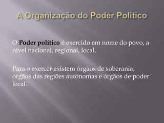 O Poder político é exercido em nome do povo, a
nível nacional, regional, local.
Para o exercer existem órgãos de soberania,
órgãos das regiões autónomas e órgãos de poder
local.

 