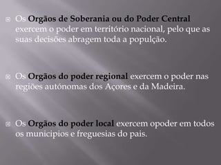 





Os Orgãos de Soberania ou do Poder Central
exercem o poder em território nacional, pelo que as
suas decisões abragem toda a populção.

Os Orgãos do poder regional exercem o poder nas
regiões autónomas dos Açores e da Madeira.

Os Orgãos do poder local exercem opoder em todos
os municipios e freguesias do pais.

 