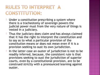  Under a constitution prescribing a system where
there is a tracheotomy of sovereign powers the
judicial power must from the very nature of things is
vested in a judiciary.
 Thus the judiciary does claim and has always claimed
that it has the right to interpret the constitution and
to say as to what a particular provision of the
constitution means or does not mean even if it is a
provision seeking to oust its own jurisdiction.
 In the latter case an ouster of jurisdiction is not to be
readily inferred, because, the consistent rule is that
provisions seeking to oust the jurisdiction of superior
courts, even by a constitutional provision, are to be
construed strictly with a pronounced learning against
ouster.
 