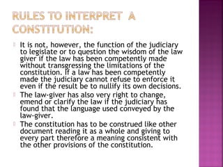  It is not, however, the function of the judiciary
to legislate or to question the wisdom of the law
giver if the law has been competently made
without transgressing the limitations of the
constitution. If a law has been competently
made the judiciary cannot refuse to enforce it
even if the result be to nullify its own decisions.
 The law-giver has also very right to change,
emend or clarify the law if the judiciary has
found that the language used conveyed by the
law-giver.
 The constitution has to be construed like other
document reading it as a whole and giving to
every part therefore a meaning consistent with
the other provisions of the constitution.
 